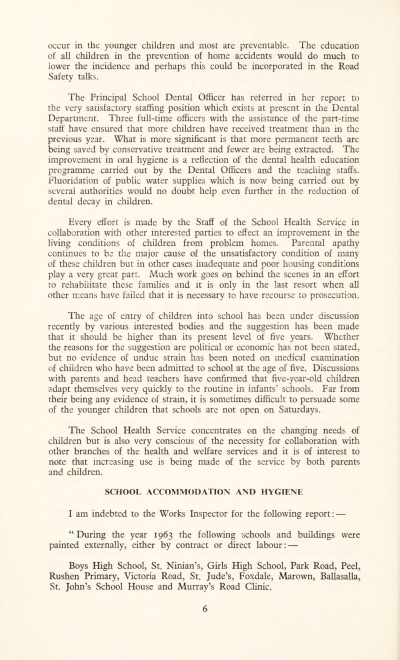 occur in the younger children and most are preventable. The education of all children in the prevention of home accidents would do much to lower the incidence and perhaps this could be incorporated in the Road Safety talks. The Frincipal School Dental Officer has referred in her report to the very satisfactory staffing position which exists at present in the Dental Department. Three full-time officers with the assistance of the part-time staff have ensured that more children have received treatment than in the previous year. What is more significant is that more permanent teeth are being saved by conservative treatment and fewer are being extracted. The improvement in oral hygiene is a reflection of the dental health education programme carried out by the Dental Officers and the teaching staffs. Fluoridation of public water supplies which is now being carried out by several authorities would no doubt help even further in the reduction of dental decay in children. Every effort is made by the Staff of the School Health Service in collaboration with other interested parties to effect an improvement in the living conditions of children from problem homes. Parental apathy continues to be the major cause of the unsatisfactory condition of many of these children but in other cases inadequate and poor housing conditions play a very great part. Much work goes on behind the scenes in an effort to rehabilitate these families and it is only in the last resort when all other means have failed that it is necessary to have recourse to prosecution. The age of entry of children into school has been under discussion recently by various interested bodies and the suggestion has been made that it should be higher than its present level of five years. Whether the reasons for the suggestion are political or economic has not been stated, but no evidence of undue strain has been noted on medical examination of children who have been admitted to school at the age of five. Discussions with parents and head teachers have confirmed that five-year-old children adapt themselves very quickly to the routine in infants’ schools. Far from their being any evidence of strain, it is sometimes difficult to persuade some of the younger children that schools are not open on Saturdays. The School Health Service concentrates on the changing needs of children but is also very conscious of the necessity for collaboration with other branches of the health and welfare services and it is of interest to note that increasing use is being made of the service by both parents and children. SCHOOL ACCOMMODATION AND HYGIENE I am indebted to the Works Inspector for the following report: — “ During the year 1963 the following schools and buildings were painted externally, either by contract or direct labour: — Boys High School, St. Ninian’s, Girls High School, Park Road, Peel, Rushen Primary, Victoria Road, St. Jude’s, Foxdale, Marown, Ballasalla, St. John’s School House and Murray’s Road Clinic.