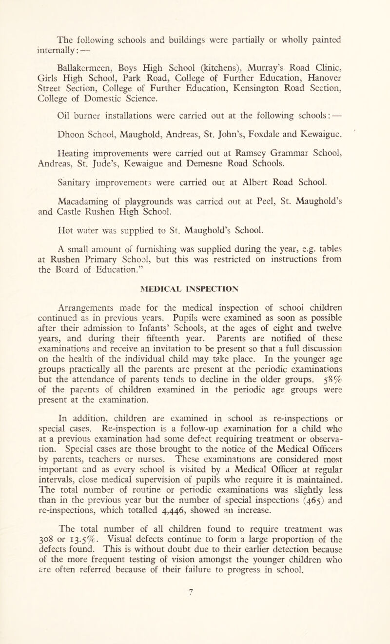 The following schools and buildings were partially or wholly painted internally: — Ballakermeen, Boys High School (kitchens), Murray’s Road Clinic, Girls High School, Park Road, College of Further Education, Hanover Street Section, College of Further Education, Kensington Road Section, College of Domestic Science. Oil burner installations were carried out at the following schools: — Dhoon School, Maughold, Andreas, St. John’s, Foxdale and Kewaigue. Heating improvements were carried out at Ramsey Grammar School, Andreas, St. Jude’s, Kewaigue and Demesne Road Schools. Sanitary improvements were carried out at Albert Road School. Macadaming of playgrounds was carried out at Peel, St. Maughold’s and Castle Rushen High School. Hot water was supplied to St. Maughold’s School. A small amount of furnishing was supplied during the year, e.g. tables at Rushen Primary School, but this was restricted on instructions from the Board of Education.” MEDICAL INSPECTION Arrangements made for the medical inspection of school children continued as in previous years. Pupils were examined as soon as possible after their admission to Infants’ Schools, at the ages of eight and twelve years, and during their fifteenth year. Parents are notified of these examinations and receive an invitation to be present so that a full discussion on the health of the individual child may take place. In the younger age groups practically all the parents are present at the periodic examinations but the attendance of parents tends to decline in the older groups. 58% of the parents of children examined in the periodic age groups were present at the examination. In addition, children are examined in school as re-inspections or special cases. Re-inspection is a follow-up examination for a child who at a previous examination had some defect requiring treatment or observa- tion. Special cases are those brought to the notice of the Medical Officers by parents, teachers or nurses. These examinations are considered most important and as every school is visited by a Medical Officer at regular intervals, close medical supervision of pupils wffio require it is maintained. The total number of routine or periodic examinations was slightly less than in the previous year but the number of special inspections (465) and re-inspections, which totalled 4,446, showed an increase. The total number of all children found to require treatment was 308 or 13.5%. Visual defects continue to form a large proportion of the defects found. This is without doubt due to their earlier detection because of the more frequent testing of vision amongst the younger children who are often referred because of their failure to progress in school.