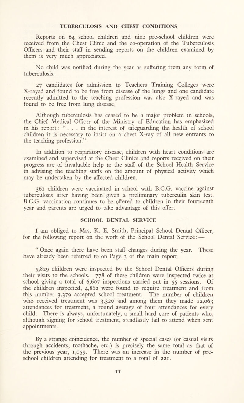 TUBERCULOSIS AND CHEST CONDITIONS Reports on 64 school children and nine pre-school children were received from the Chest Clinic and the co-operation of the Tuberculosis Officers and their staff in sending reports on the children examined by them is very much appreciated. No child was notified during the year as suffering from any form of tuberculosis. 27 candidates for admission to Teachers Training Colleges were X-rayed and found to be free from disease of the lungs and one candidate recently admitted to the teaching profession was also X-rayed and was found to be free from lung disease. Although tuberculosis has ceased to be a major problem in schools, the Chief Medical Officer of the Ministry of Education has emphasized in his report: “ ... in the interest of safeguarding the health of school children it is necessary to insist on a chest X-ray of all new entrants to the teaching profession.” In addition to respiratory disease, children with heart conditions are examined and supervised at the Chest Clinics and reports recejved on their progress are of invaluable help to the staff of the School Health Service in advising the teaching staffs on the amount of physical activity which may be undertaken by the affected children. 361 children were vaccinated in school with B.C.G. vaccine against tuberculosis after having been given a preliminary tuberculin skin test. B.C.G. vaccination continues to be offered to children in their fourteenth year and parents are urged to take advantage of this offer. SCHOOL DENTAL SERVICE I am obliged to Mrs. K. E. Smith, Principal School Dental Officer, for the following report on the work of the School Dental Service: — “ Once again there have been staff changes during the year. These have already been referred to on Page 3 of the main report, 5,829 children were inspected by the School Dental Officers during their visits to the schools. 778 of these children were inspected twice at school giving a total of 6,607 inspections carried out in 55 sessions. Of the children inspected, 4,862 were found to require treatment and from this number 3,379 accepted school treatment. The number of children who received treatment was 3,320 and among them they made 12,063 attendances for treatment, a round average of four attendances for every child. There is always, unfortunately, a small hard core of patients who, although signing for school treatment, steadfastly fail to attend when sent appointments. By a strange coincidence, the number of special cases (or casual visits through accidents, toothache, etc.) is precisely the same total as that of the previous year, 1,059. There was an increase in the number of pre- school children attending for treatment to a total of 221.