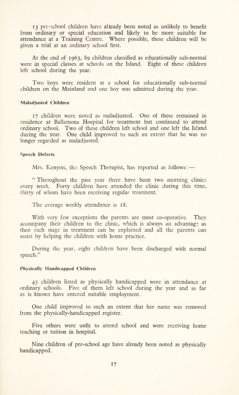 13 pre-school children have already been noted as unlikely to benefit from ordinary or special education and likely to be more suitable for attendance at a Training Centre. Where possible, these children will be given a trial at an ordinary school first. At the end of 1963, 89 children classified as educationally sub-normal were in special classes at schools on the Island. Eight of these children left school during the year. Two boys were resident at a school for educationally sub-normal children on the Mainland and one boy was admitted during the year. Maladjusted Children 17 children were noted as maladjusted. One of these remained in residence at Ballamona Hospital for treatment but continued to attend ordinary school. Two of these children left school and one left the Island during the year. One child improved to such an extent that he was no longer regarded as maladjusted. Speech Defects Mrs. Kenyon, the Speech Therapist, has reported as follows: — “ Throughout the past year there have been two morning clinics every week. Forty children have attended the clinic during this time, thirty of whom have been receiving regular treatment. The average weekly attendance is 18. With very few exceptions the parents are most co-operative. They accompany their children to the clinic, which is always an advantage as then each stage in treatment can be explained and all the parents can assist by helping the children with home practice. During the year, eight children have been discharged with normal speech.” Physically Handicapped Children 45 children listed as physically handicapped were in attendance at ordinary schools. Five of them left school during the year and as far as is known have entered suitable employment. One child improved to such an extent that her name was removed from the physically-handicapped register. Five others were unfit to attend school and were receiving home teaching or tuition in hospital. Nine children of pre-school age have already been noted as physically handicapped.