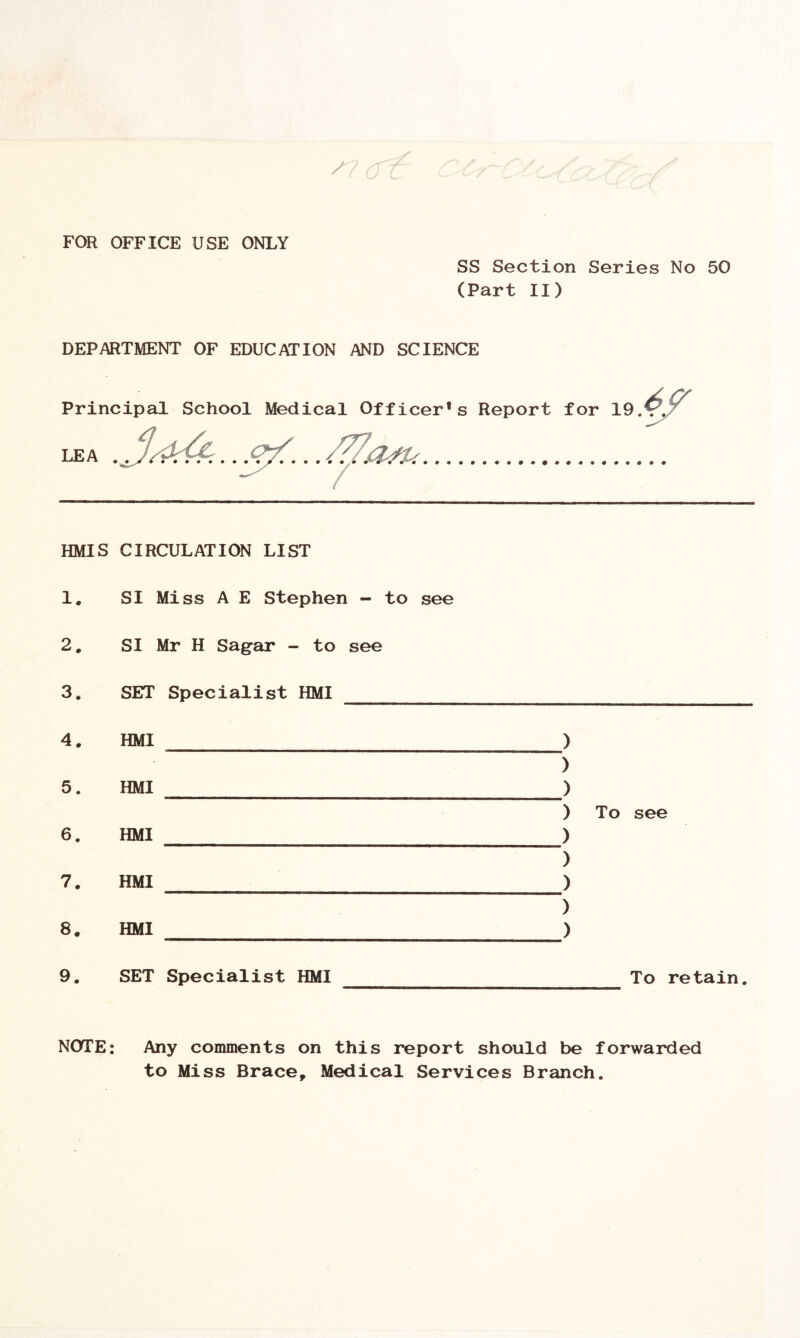 /? <r FOR OFFICE USE ONLY SS Section Series No 50 (Part II) DEPARTMENT OF EDUCATION AND SCIENCE Principal School Medical Officer's Report for 19. 4 s /, ^ /77_ „ LEA HMIS CIRCULATION LIST 1. SI Miss A E Stephen - to see 2. SI Mr H Sagar - to see 3. SET Specialist HMI To see To retain. 4. HMI ) ) 5. HMI ) ) 6. HMI ) ) 7. HMI ) ) 8. HMI ) 9. SET Specialist HMI NOTE: Any comments on this report should be forwarded to Miss Brace, Medical Services Branch.