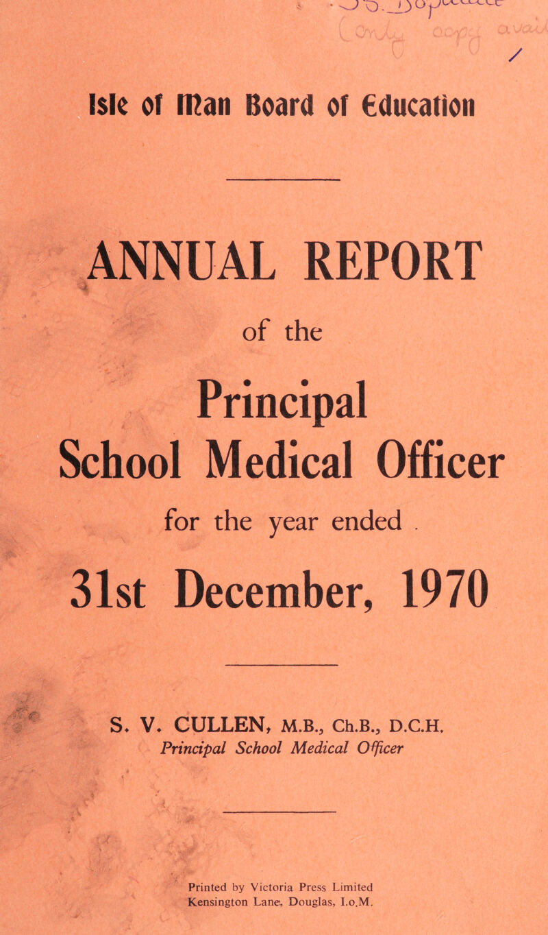 • ^ O ■ __iJ u j-' / isle of roan Board of Education ANNUAL REPORT of the Principal hool Medical Officer for the year ended . 31st December, 1970 S. V. CULLEN, M.B., Ch.B., D.C.H. Principal School Medical Officer Printed by Victoria Press Limited Kensington Lane, Douglas, I.o.M.