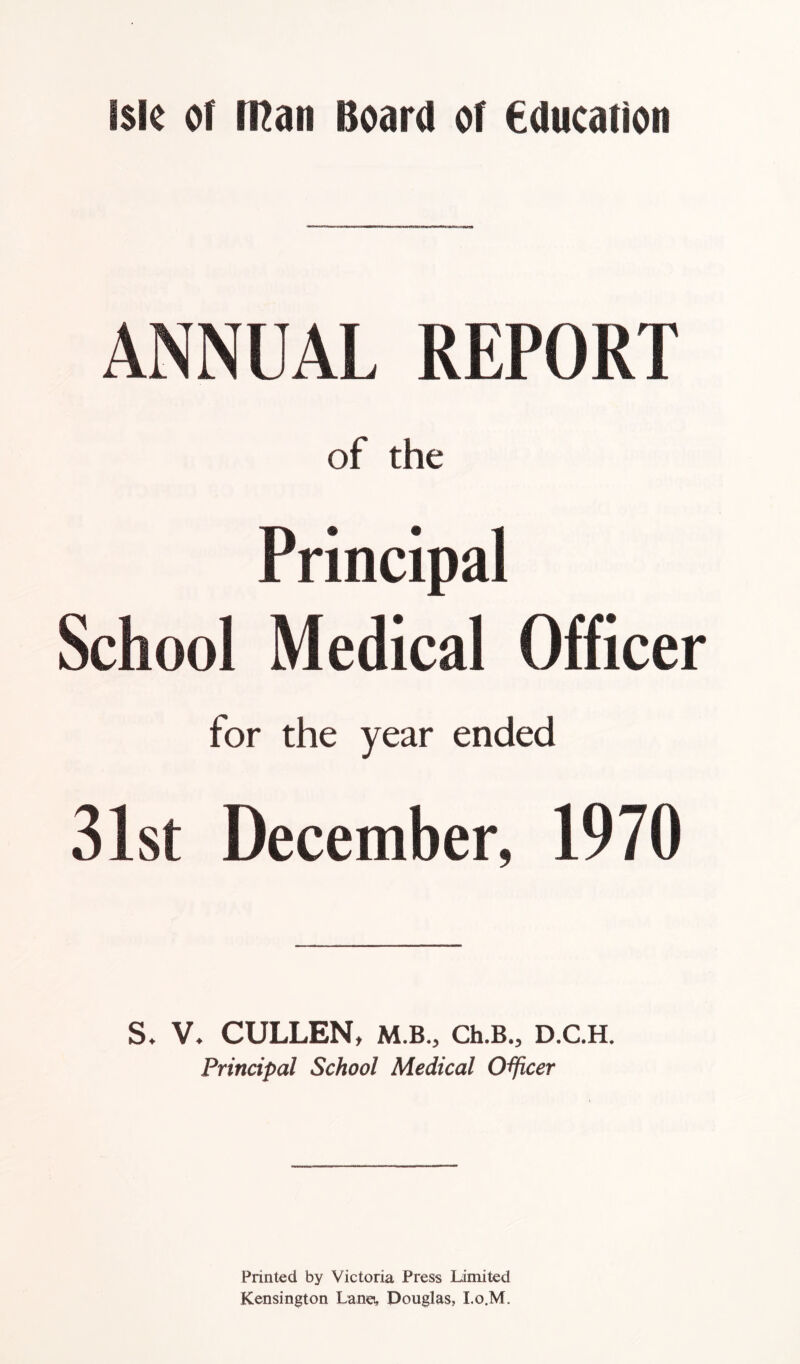 ANNUAL REPORT of the Principal School Medical Officer for the year ended 31st December, 1970 S, V. CULLEN, M.B., Ch.B., D.C.H. Principal School Medical Officer Printed by Victoria Press Limited Kensington Lane, Douglas, I.o.M.