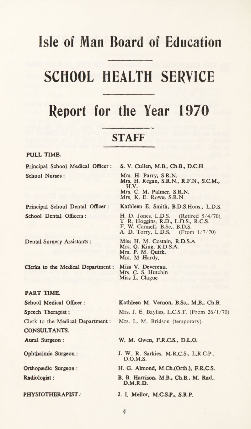 SCHOOL HEALTH SERVICE Report for the Year 1970 STAFF FULL TIME. Principal School Medical Officer: School Nurses: Principal School Dental Officer: School Dental Officers: Dental Surgery Assistants : Clerks to the Medical Department: S. V. Cullen, M.B., Ch.B., D.C.H. Mrs. H. Parry, S.R.N. Mrs. H. Regan, S.R.N., R.F.N., S.C.M., H.V. Mrs. C. M. Palmer, S.R.N. Mrs. K. E. Rowe, S.R.N. Kathleen E. Smith, B.D.S.Hons., L.D.S. H. D. Jones, L.D.S. (Retired 5/4/70). T R. Hoggins, R.D., L.D.S., R.C.S. F. W. Cannell, B.Sc., B.D.S. A. D. Torry, L.D.S. (From 1/7/70) Miss H. M. Costain, R.D.S.A Mrs. Q. King, R.D.S.A. Mrs. P. M. Quirk, Mrs. M Hardy. Miss V. Devereau. Mrs. C. S. Hutchin Miss L. Clague PART TIME. School Medical Officer: Speech Therapist: Clerk to the Medical Department: CONSULTANTS. Aural Surgeon: Kathleen M. Vernon, B.Sc., M.B., Ch.B. Mrs. J. E. Bayliss, L.C.S.T. (From 26/1/70) Mrs. L. M. Bridson (temporary). W. M. Owen, F.R.C.S., D.L.O. Ophthalmic Surgeon: Orthopaedic Surgeon: Radiologist: J. W. R. Sarkies, M.R.C.S., L.R.C.P.. D.O.M.S. H. G. Almond, M.Ch.(Orth.), F.R.C.S. B. B. Harrison, M.B., Ch.B., M. Rad., D.M.R.D. PHYSIOTHERAPIST • J. I. Mellor, M.CSJ\, S.R.P.