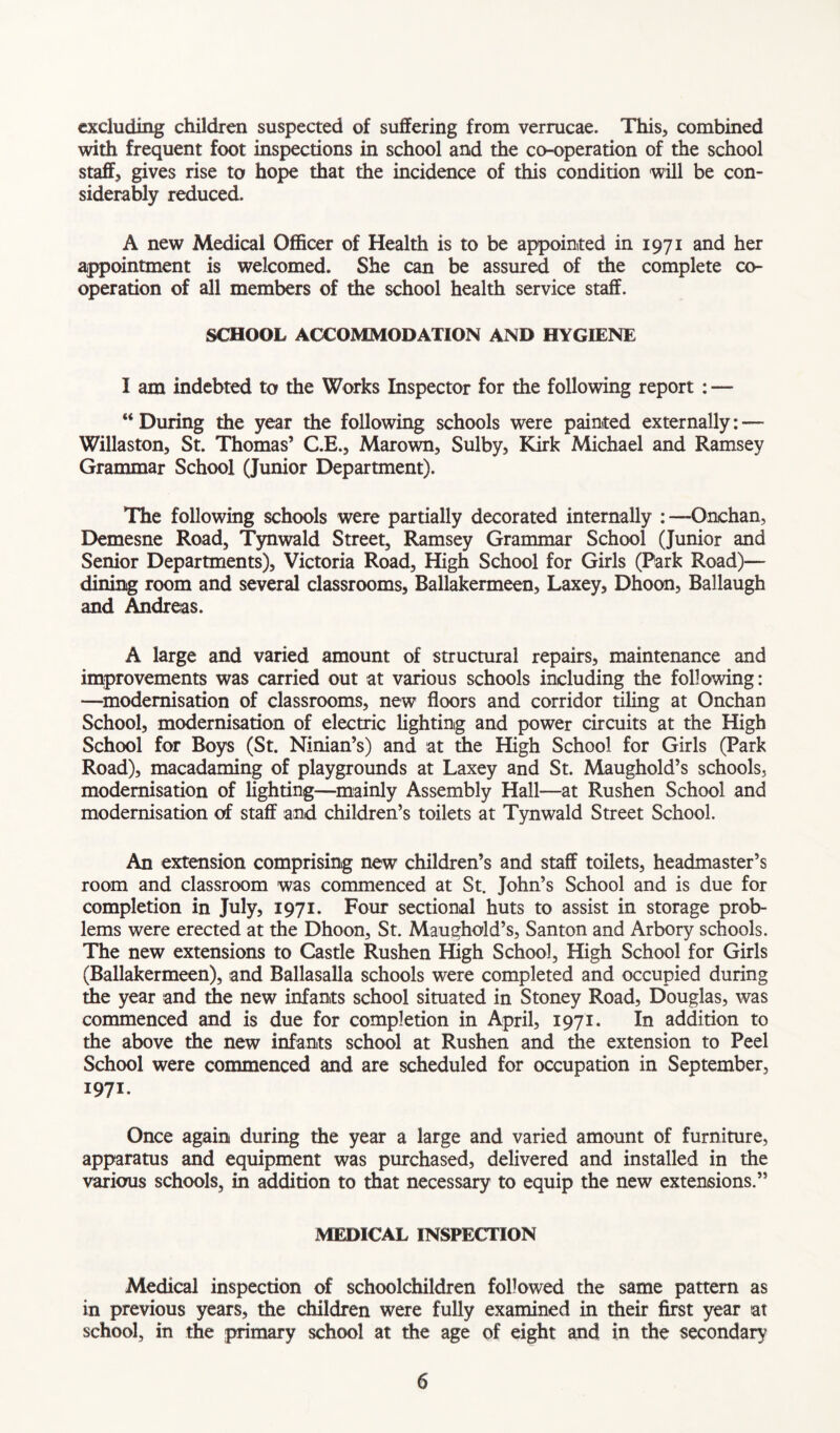 excluding children suspected of suffering from verrucae. This, combined with frequent foot inspections in school and the co-operation of the school staff, gives rise to hope that the incidence of this condition will be con- siderably reduced. A new Medical Officer of Health is to be appointed in 1971 and her appointment is welcomed. She can be assured of the complete co- operation of all members of the school health service staff. SCHOOL ACCOMMODATION AND HYGIENE I am indebted to the Works Inspector for the following report : — u During the year the following schools were painted externally: — Willaston, St. Thomas’ C.E., Marown, Sulby, Kirk Michael and Ramsey Grammar School (Junior Department). The following schools were partially decorated internally : —Onchan, Demesne Road, Tynwald Street, Ramsey Grammar School (Junior and Senior Departments), Victoria Road, High School for Girls (Park Road)— dining room and several classrooms, Ballakermeen, Laxey, Dhoon, Ballaugh and Andreas. A large and varied amount of structural repairs, maintenance and improvements was carried out at various schools including the following: —modernisation of classrooms, new floors and corridor tiling at Onchan School, modernisation of electric lighting and power circuits at the High School for Boys (St. Ninian’s) and at the High School for Girls (Park Road), macadaming of playgrounds at Laxey and St. Maughold’s schools, modernisation of lighting—mainly Assembly Hall—at Rushen School and modernisation of staff and children’s toilets at Tynwald Street School. An extension comprising new children’s and staff toilets, headmaster’s room and classroom was commenced at St. John’s School and is due for completion in July, 1971. Four sectional huts to assist in storage prob- lems were erected at the Dhoon, St. Maughold’s, Santon and Arbory schools. The new extensions to Castle Rushen High School, High School for Girls (Ballakermeen), and Ballasalla schools were completed and occupied during the year and the new infants school situated in Stoney Road, Douglas, was commenced and is due for completion in April, 1971. In addition to the above the new infants school at Rushen and the extension to Peel School were commenced and are scheduled for occupation in September, 1971. Once again during the year a large and varied amount of furniture, apparatus and equipment was purchased, delivered and installed in the various schools, in addition to that necessary to equip the new extensions.” MEDICAL INSPECTION Medical inspection of schoolchildren followed the same pattern as in previous years, the children were fully examined in their first year at school, in the primary school at the age of eight and in the secondary