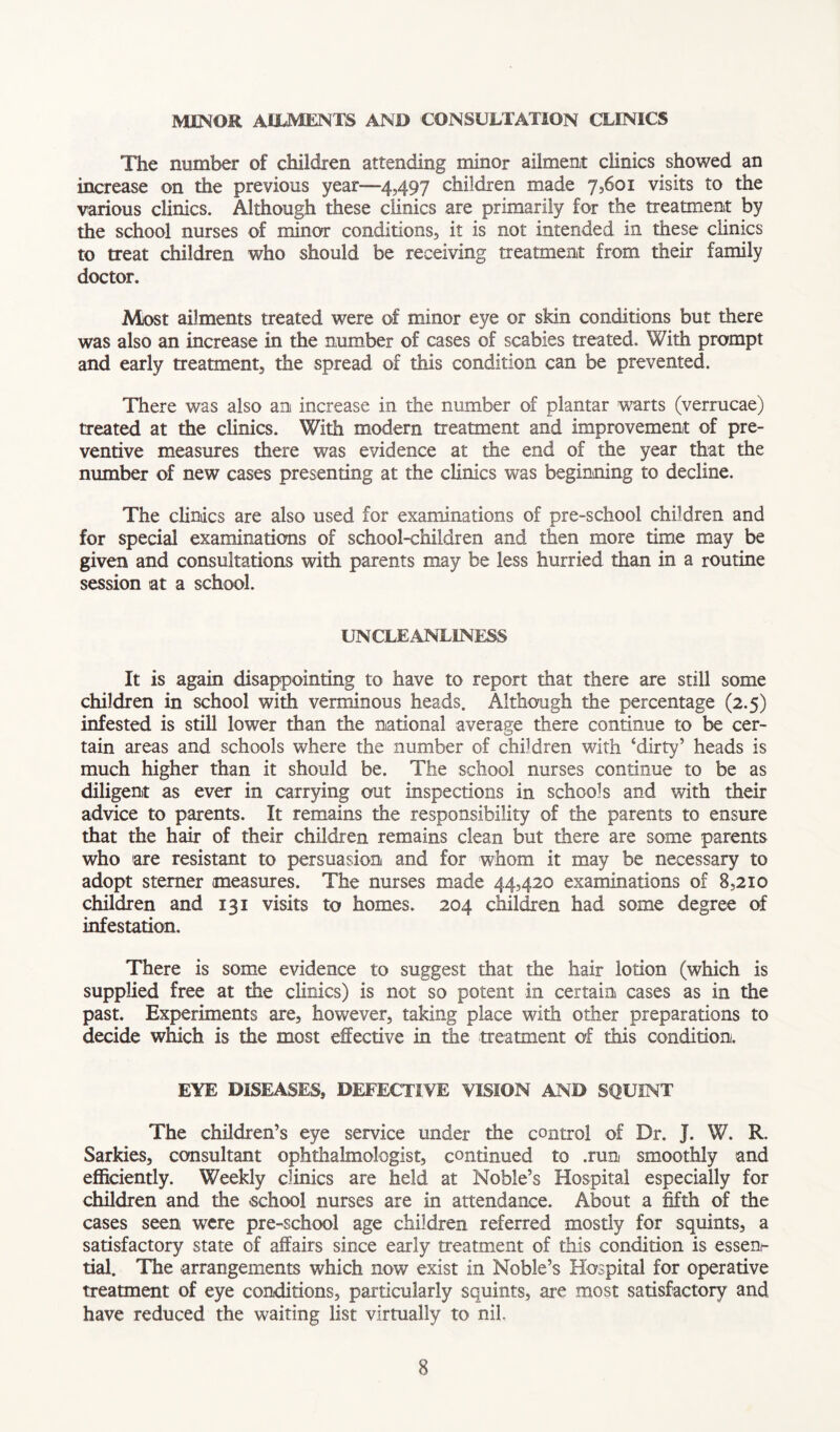 MINOR AIIJVIENTS AND CONSULTATION CLINICS The number of children attending minor ailment clinics showed an increase on the previous year—4,497 children made 7,601 visits to the various clinics. Although these clinics are primarily for the treatment by the school nurses of minor conditions, it is not intended in these clinics to treat children who should be receiving treatment from their family doctor. Most ailments treated were of minor eye or skin conditions but there was also an increase in the number of cases of scabies treated. With prompt and early treatment, the spread of this condition can be prevented. There was also an increase in the number of plantar warts (verrucae) treated at the clinics. With modern treatment and improvement of pre- ventive measures there was evidence at the end of the year that the number of new cases presenting at the clinics was beginning to decline. The clinics are also used for examinations of pre-school children and for special examinations of school-children and then more time may be given and consultations with parents may be less hurried than in a routine session at a school. UNCLEANLINESS It is again disappointing to have to report that there are still some children in school with verminous heads. Although the percentage (2.5) infested is still lower than the national average there continue to be cer- tain areas and schools where the number of children with ‘dirty’ heads is much higher than it should be. The school nurses continue to be as diligent as ever in carrying out inspections in schools and with their advice to parents. It remains the responsibility of the parents to ensure that the hair of their children remains clean but there are some parents who 'are resistant to persuasion and for whom it may be necessary to adopt sterner measures. The nurses made 44,420 examinations of 8,210 children and 131 visits to homes. 204 children had some degree of infestation. There is some evidence to suggest that the hair lotion (which is supplied free at the clinics) is not so potent in certain cases as in the past. Experiments are, however, taking place with other preparations to decide which is the most effective in the treatment of this condition. EYE DISEASES, DEFECTIVE VISION AND SQUINT The children’s eye service under the control of Dr. J. W. R. Sarkies, consultant ophthalmologist, continued to .run smoothly and efficiently. Weekly clinics are held at Noble’s Hospital especially for children and the .school nurses are in attendance. About a fifth of the cases seen were pre-school age children referred mostly for squints, a satisfactory state of affairs since early treatment of this condition is essen- tial. The arrangements which now exist in Noble’s Hospital for operative treatment of eye conditions, particularly squints, are most satisfactory and have reduced the waiting list virtually to nil.