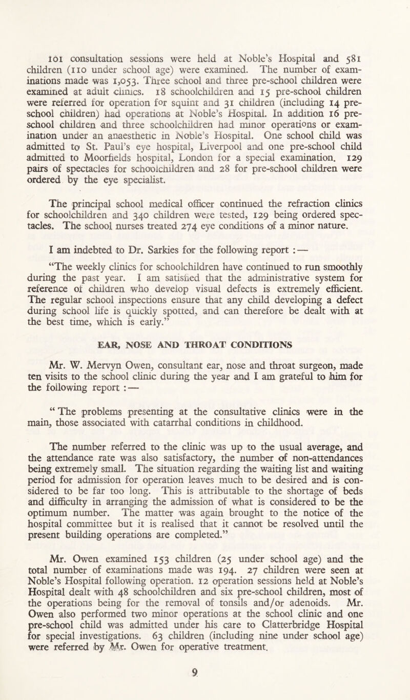 Ioi consultation sessions were held at Noble’s Hospital and 581 children (no under school age) were examined- The number of exam- inations made was 13053, Three school and three pre-school children were examined at adult dimes. 18 schoolchildren and 15 pre-school children were referred for operation for squint and 31 children (including 14 pre- school children) had operations at Noble’s Hospital. In addition 16 pre- school children and three schoolchildren had minor operations or exam- ination under an anaesthetic in Noble’s Hospital. One school child was admitted to St Paul’s eye hospital, Liverpool and one pre-school child admitted to Moorhelds hospital, London for a special examination. 129 pairs of spectacles for schoolchildren and 28 for pre-school children were ordered by the eye specialist. The principal school medical officer continued the refraction clinics for schoolchildren and 340 children were tested, 129 being ordered spec- tacles. The school nurses treated 274 eye conditions of a minor nature, I am indebted to Dr. Sarkies for the following report : — “The weekly clinics for schoolchildren have continued to run smoothly during the past year. I am satisfied that the administrative system for reference oi children who develop visual defects is extremely efficient. The regular school inspections ensure that any child developing a defect during school life is quickly spotted, and can therefore be dealt with at the best time, which is early.” EAR, NOSE AND THROAT CONDITIONS Mr. W. Mervyn Owen, consultant ear, nose and throat surgeon, made ten visits to the school clinic during the year and I am grateful to him for the following report : — “ The problems presenting at the consultative clinics were in the main, those associated with catarrhal conditions in childhood. The number referred to the clinic was up to the usual average, and the attendance rate was also satisfactory, the number of non-attendances being extremely small. The situation regarding the waiting list and waiting period for admission for operation leaves much to be desired and is con- sidered to be far too long. This is attributable to the shortage of beds and difficulty in arranging the admission of what is considered to be the optimum number. The matter was again brought to the notice of the hospital committee but it is realised that it cannot be resolved until the present building operations are completed.” Mr. Owen examined 153 children (25 under school age) and the total number of examinations made was 194. 27 children were seen at Noble’s Hospital following operation. 12 operation sessions held at Noble’s Hospital dealt with 48 schoolchildren and six pre-school children, most of the operations being for the removal of tonsils and/or adenoids. Mr. Owen also performed two minor operations at the school clinic and one pre-school child was admitted under his care to Claiterbridge Hospital for special investigations. 63 children (including nine under school age) were referred by Mr- Owen for operative treatment.