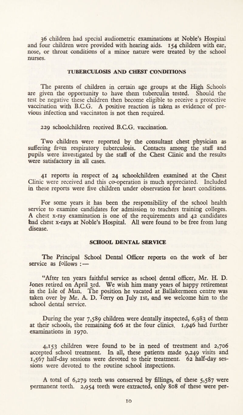 36 children had special audiometric examinations at Noble’s Hospital and four children were provided with hearing aids. 154 children with ear, nose, or throat conditions of a minor nature were treated by the school nurses. TUBERCULOSIS AND CHEST CONDITIONS The parents of children in certain age groups at the High Schools are given the opportunity to have them tuberculin tested. Should the test be negative these children then become eligible to receive a protective vaccination with B.C.G. A positive reaction is taken as evidence of pre- vious infection and vaccinaton is not then required. 229 schoolchildren received B.G.G. vaccination. Two children were reported by the consultant chest physician as suffering from respiratory tuberculosis. Contacts among the staff and pupils were investigated by the staff of the Chest Clinic and the results were satisfactory in all cases. 41 reports in respect of 24 schoolchildren examined at the Chest Clinic were received and this co-operation is much appreciated. Included in these reports were five children under observation for heart conditions. For some years it has been the responsibility of the school health service to examine candidates for admission to teachers training colleges. A chest x-ray examination is one of the requirements and 42 candidates had chest x-rays at Noble’s Hospital. All were found to be free from lung disease. SCHOOL DENTAL SERVICE The Principal School Dental Officer reports on the work of her service as follows : — “After ten years faithful service as school dental officer, Mr. H. D. Jones retired on April 3rd. We wish him many years of happy retirement in the Isle of Man. The position he vacated at Ballakermeen centre was taken over by Mr. A. D. Tarry on July 1st, and we welcome him to the school dental service. During the year 7,589 children were dentally inspected, 6,983 of them at their schools, the remaining 606 at the four clinics. 1,946 had further examinations in 1970. 4,153 children were found to be in need of treatment and 2,706 accepted school treatment. In all, these patients made 9,249 visits and 1,567 half-day sessions were devoted to their treatment. 62 half-day ses- sions were devoted to the routine school inspections. A total of 6,279 teeth was conserved by fillings, of these 5,587 were permanent teeth. 2,954 teeth were extracted, only 808 of these were per-