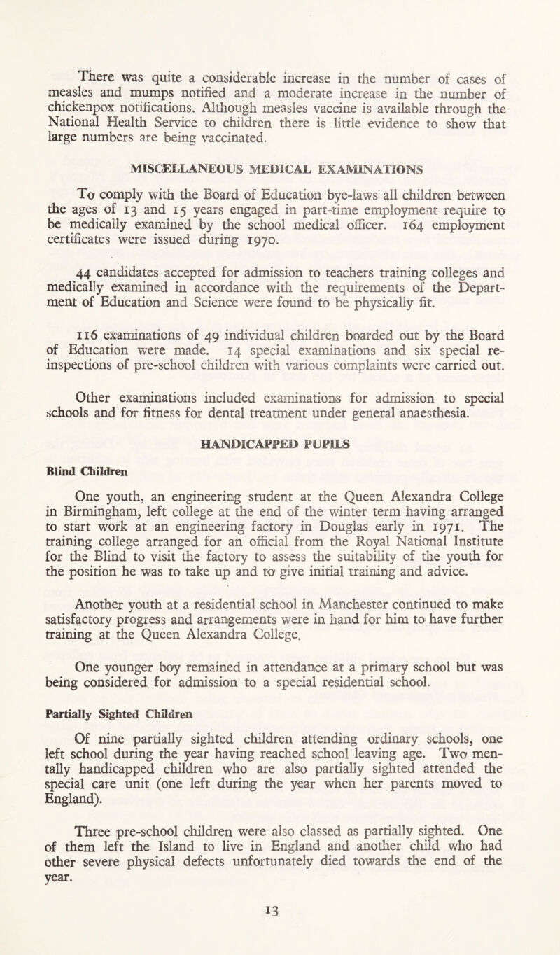 There was quite a considerable increase in the number of cases of measles and mumps notified and a moderate increase in the number of chickenpox notifications. Although measles vaccine is available through the National Health Service to children there is little evidence to show that large numbers are being vaccinated. MISCELLANEOUS MEDICAL EXAMINATIONS To comply with the Board of Education bye-laws all children between the ages of 13 and 15 years engaged in part-time employment require to be medically examined by the school medical officer. 164 employment certificates were issued during 1970. 44 candidates accepted for admission to teachers training colleges and medically examined in accordance with the requirements of the Depart- ment of Education and Science were found to be physically fit. 116 examinations of 49 individual children boarded out by the Board of Education were made. 14 special examinations and six special re- inspections of pre-school children with various complaints were carried out. Other examinations included examinations for admission to special schools and for fitness for dental treatment under general anaesthesia. HANDICAPPED PUPILS Blind Children One youth, an engineering student at the Queen Alexandra College in Birmingham, left college at the end of the winter term having arranged to start work at an engineering factory in Douglas early in 1971. The training college arranged for an official from the Royal National Institute for the Blind to visit the factory to assess the suitability of the youth for the position he was to take up and to give initial training and advice. Another youth at a residential school in Manchester continued to make satisfactory progress and arrangements were in hand for him to have further training at the Queen Alexandra College. One younger boy remained in attendance at a primary school but was being considered for admission to a special residential school. Partially Sighted Children Of nine partially sighted children attending ordinary schools, one left school during the year having reached school leaving age. Two men- tally handicapped children who are also partially sighted attended the special care unit (one left during the year when her parents moved to England). Three pre-school children were also classed as partially sighted. One of them left the Island to live in England and another child who had other severe physical defects unfortunately died towards the end of the year.