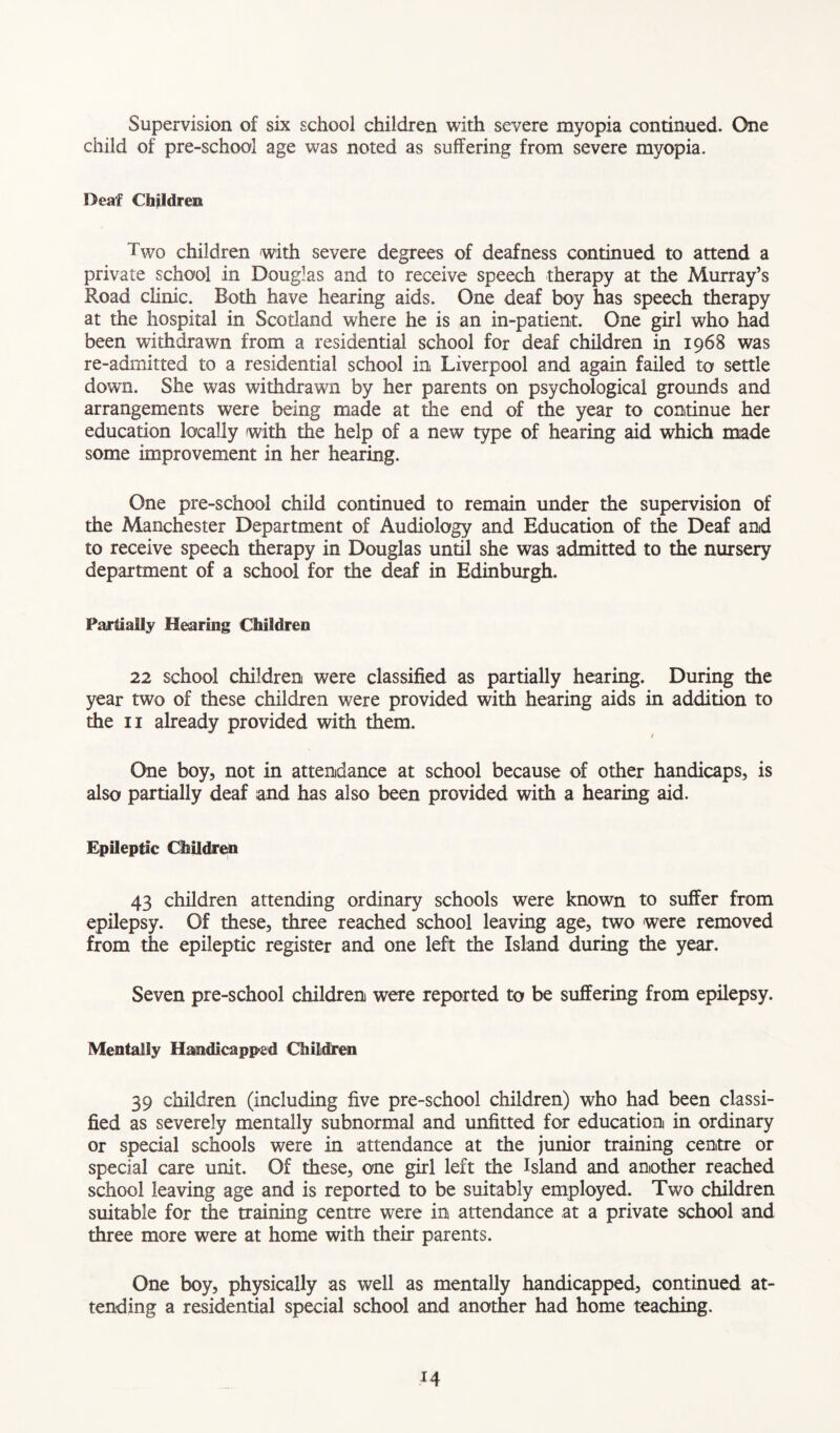 Supervision of six school children with severe myopia continued. One child of pre-school age was noted as suffering from severe myopia. Deaf Children Two children with severe degrees of deafness continued to attend a private school in Douglas and to receive speech therapy at the Murray’s Road clinic. Roth have hearing aids. One deaf boy has speech therapy at the hospital in Scotland where he is an in-patient. One girl who had been withdrawn from a residential school for deaf children in 1968 was re-admitted to a residential school in Liverpool and again failed to settle down. She was withdrawn by her parents on psychological grounds and arrangements were being made at the end of the year to continue her education locally with the help of a new type of hearing aid which made some improvement in her hearing. One pre-school child continued to remain under the supervision of the Manchester Department of Audiology and Education of the Deaf and to receive speech therapy in Douglas until she was admitted to the nursery department of a school for the deaf in Edinburgh. Partially Hearing Children 22 school children were classified as partially hearing. During the year two of these children were provided with hearing aids in addition to the 11 already provided with them. / One boy, not in attendance at school because of other handicaps, is also partially deaf and has also been provided with a hearing aid. Epileptic Children 43 children attending ordinary schools were known to suffer from epilepsy. Of these, three reached school leaving age, two were removed from the epileptic register and one left the Island during the year. Seven pre-school children were reported to be suffering from epilepsy. Mentally Handicapped Children 39 children (including five pre-school children) who had been classi- fied as severely mentally subnormal and unfitted for education in ordinary or special schools were in attendance at the junior training centre or special care unit. Of these, one girl left the Island and another reached school leaving age and is reported to be suitably employed. Two children suitable for the training centre were in attendance at a private school and three more were at home with their parents. One boy, physically as well as mentally handicapped, continued at- tending a residential special school and another had home teaching.