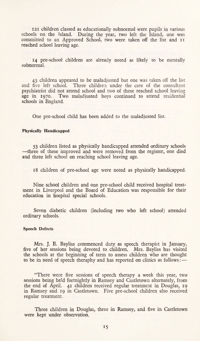 121 children classed as educationally subnormal were pupils in various schools on the Island. During the year, two left the Island, one was committed to an Approved School, two were taken of the list and n reached school leaving age. 14 pre-school children are already noted as likely to be mentally subnormal. 43 children appeared to be maladjusted but one was taken off the list and five left school. Three children under the care of the consultant psychiatrist did not attend school and two of these reached school leaving age in 1970. Two maladjusted boys continued to attend residential schools in England. One pre-school child has been added to the maladjusted list. Physically Handicapped 53 children listed as physically handicapped attended ordinary schools —three of these improved and were removed from the register, one died and three left school on reaching school leaving age. 18 children of pre-school age were noted as physically handicapped. Nine school children and one pre-school child received hospital treat- ment in Liverpool and the Board of Education was responsible for their education in hospital special schools. Seven diabetic children (including two who left school) attended ordinary schools. Speech Defects Mrs. J. E. Bayliss commenced duty as speech therapist in January, five of her sessions being devoted to children. Mrs. Bayliss has visited the schools at the beginning of term to assess children who are thought to be in need of speech theraphy and has reported on climes as follows: — “There were five sessions of speech therapy a week this year, two sessions being held fortnightly in Ramsey and Castletown alternately, from the end of April. 41 children received regular treatment in Douglas, 19 in Ramsey and 19 in Castletown. Five pre-school children also received regular treatment. Three children in Douglas, three in Ramsey, and five in Castletown were kept under observation. IS