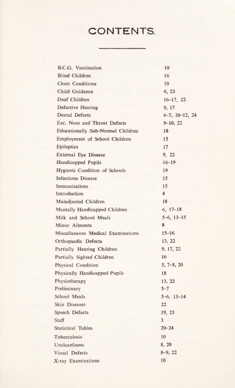 CONTENTS B.C.G, Vaccination 10 Blind Children 16 Chest Conditions 10 Child Guidance 6, 23 Deaf Children 16-47. 22 Defective Hearing 9, 17 Dental Defects 6-7, 10-42, 24 Ear, Nose and Throat Defects 9-10, 22 Educationally Sub-Normal Children 18 Employment of School Children 15 Epileptics 17 External Bye Disease 9, 22 Handicapped Pupils .16-19 Hygienic Condition of Schools 19 Infectious Disease 15 Immunisations 15 Introduction 4 Maladjusted Children 18 Mentally Handicapped Children 6, 17-18 Milk and School Meals 5-6, 13-15 Minor Ailments 8 Miscellaneous Medical Examinations 15-16 Orthopaedic Defects 13, 22 Partially Hearing Children 9, 17, 22 Partially Sighted Children 16 Physical Condition 5, 7-8, 20 Physically Handicapped Pupils 18 Physiotherapy 13, 22 Preliminary 5-7 Sch ool Meals 5-6, 13-14 Skin Diseases 22 Speech Defects 19, 23 Staff 3 Statistical Tables 20-24 Tuberculosis 10 Uncleaniliness 8, 20 Visual Defects 8-9, 22 X-ray Examinations 10