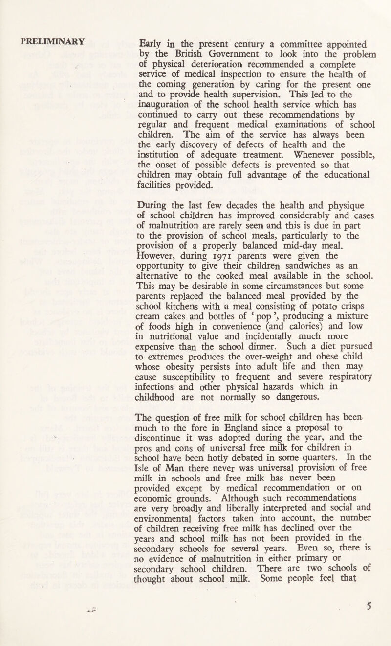 PRELIMINARY Early in the present century a committee appointed by the British Government to look into the problem of physical deterioration recommended a complete service of medical inspection to ensure the health of the coming generation by caring for the present one and to provide health supervision. This led to the inauguration of the school health service which has continued to carry out these recommendations by regular and frequent medical examinations of school children. The aim of the service has always been the early discovery of defects of health and the institution of adequate treatment. Whenever possible, the onset of possible defects is prevented so that children may obtain full advantage of the educational facilities provided. During the last few decades the health and physique of school children has improved considerably and cases of malnutrition are rarely seen and this is due in part to the provision of school meals, particularly to the provision of a properly balanced mid-day meal. However, during 1971 parents were given the opportunity to give their children sandwiches as an alternative to the cooked meal available in the school. This may be desirable in some circumstances but some parents replaced the balanced meal provided by the school kitchens with a meal consisting of potato crisps cream cakes and bottles of ‘ pop ’, producing a mixture of foods high in convenience (and calories) and low in nutritional value and incidentally much more expensive than the school dinner. Such a diet pursued to extremes produces the over-weight and obese child whose obesity persists into adult life and then may cause susceptibility to frequent and severe respiratory infections and other physical hazards which in childhood are not normally so dangerous. The question of free milk for school children has been much to the fore in England since a proposal to discontinue it was adopted during the year, and the pros and cons of universal free milk for children in school have been hotly debated in some quarters. In the Isle of Man there never was universal provision of free milk in schools and free milk has never been provided except by medical recommendation or on economic grounds. Although such recommendations are very broadly and liberally interpreted and social and environmental factors taken into account, the number of children receiving free milk has declined over the years and school milk has not been provided in the secondary schools for several years. Even so, there is no evidence of malnutrition in either primary or secondary school children. There are two schools of thought about school milk. Some people feel that