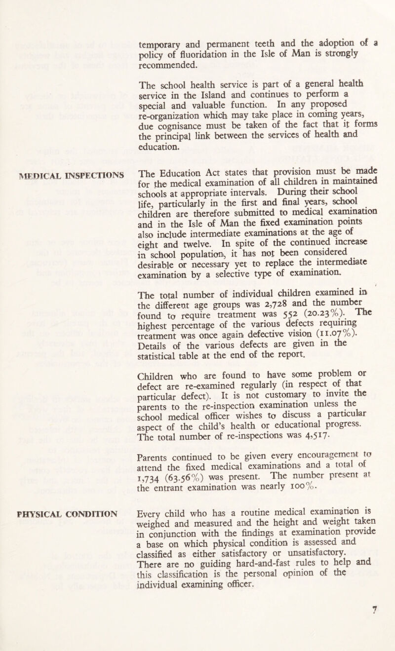temporary and permanent teeth and the adoption of a policy of fluoridation in the Isle of Man is strongly recommended. The school health service is part of a general health service in the Island and continues to perform a special and valuable function. In any proposed re-organization which may take place in coming years, due cognisance must be taken of the fact that it forms the principal link between the services of health and education. MEDICAL INSPECTIONS The Education Act states that provision must be made for the medical examination of all children in maintained schools at appropriate intervals. During their school life, particularly in the first and final years, school children are therefore submitted to medical examination and in the Isle of Man the fixed examination points also include intermediate examinations at the age of eight and twelve. In spite of the continued increase in school population, it has not been considered desirable or necessary yet to replace the intermediate examination by a selective type of examination. i The total number of individual children examined in the different age groups was 2,728 and the number found to require treatment was 552 (20.23 /(>)• The highest percentage of the various defects requiring treatment was once again defective vision (11.07%)* Details of the various defects are given in the statistical table at the end of the report. Children who are found to have some problem or defect are re-examined regularly (in respect of that particular defect). It is not customary to invite the parents to the re-inspection examination unless the school medical officer wishes to discuss a particular aspect of the child’s health or educational progress. The total number of re-inspections was Parents continued to be given every encouragement to attend the fixed medical examinations and a total of 1,734 (63.56%) was present. The number present at the entrant examination was nearly 100%. PHYSICAL CONDITION Every child who has a routine medical examination is weighed and measured and the height and weight taken in conjunction with the findings at examination provide a base on which physical condition is assessed and classified as either satisfactory or unsatisfactory. There are no guiding hard-and-fast rules to help and this classification is the personal opinion of the individual examining officer. 1