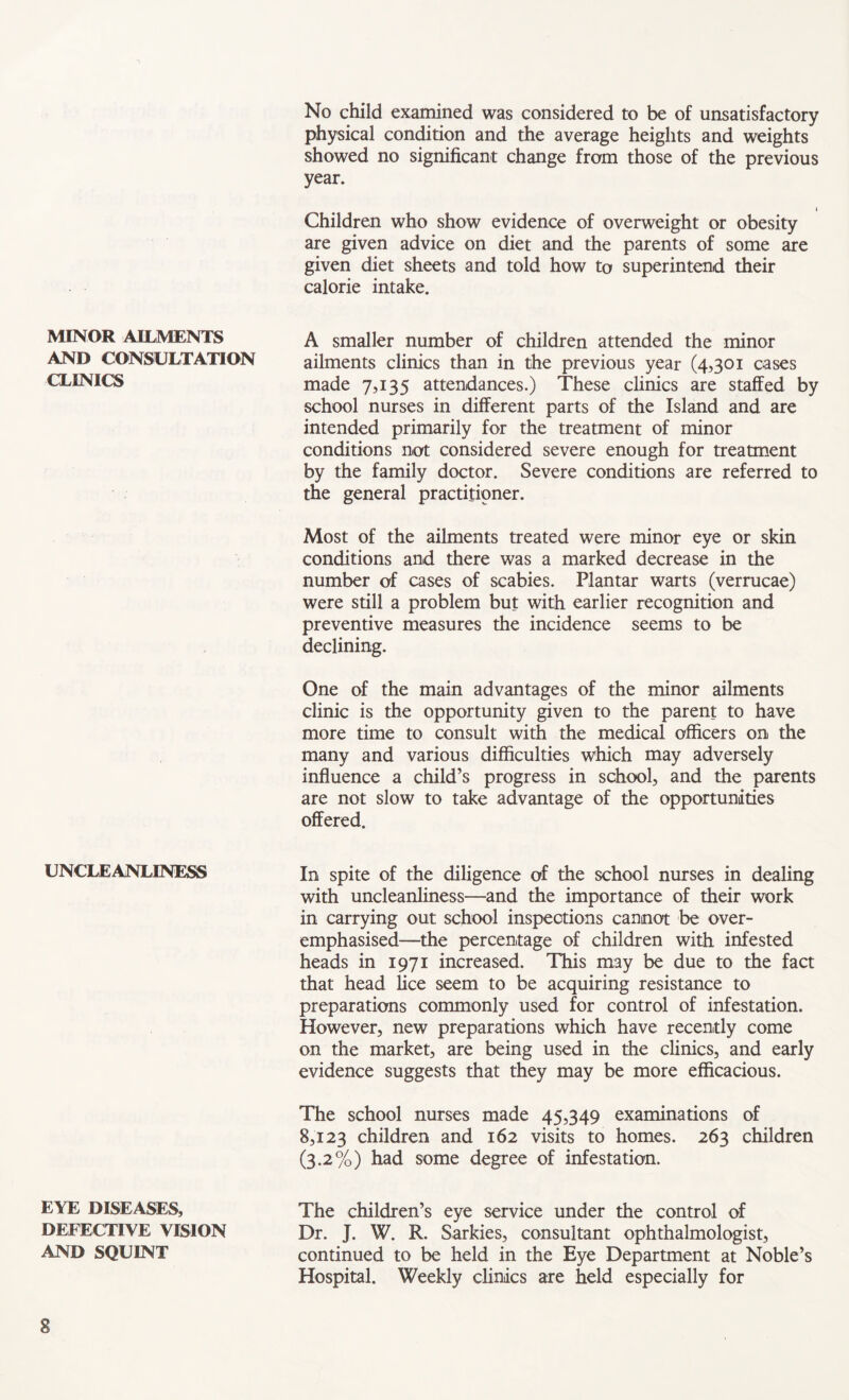 MINOR AILMENTS AND CONSULTATION CLINICS UNCLEANLINESS EYE DISEASES, DEFECTIVE VISION AND SQUINT No child examined was considered to be of unsatisfactory physical condition and the average heights and weights showed no significant change from those of the previous year. i Children who show evidence of overweight or obesity are given advice on diet and the parents of some are given diet sheets and told how to superintend their calorie intake. A smaller number of children attended the minor ailments clinics than in the previous year (4,301 cases made 7,135 attendances.) These clinics are staffed by school nurses in different parts of the Island and are intended primarily for the treatment of minor conditions not considered severe enough for treatment by the family doctor. Severe conditions are referred to the general practitioner. Most of the ailments treated were minor eye or skin conditions and there was a marked decrease in the number of cases of scabies. Plantar warts (verrucae) were still a problem but with earlier recognition and preventive measures the incidence seems to be declining. One of the main advantages of the minor ailments clinic is the opportunity given to the parent to have more time to consult with the medical officers on the many and various difficulties which may adversely influence a child’s progress in school, and the parents are not slow to take advantage of the opportunities offered. In spite of the diligence of the school nurses in dealing with uncleanliness—and the importance of their work in carrying out school inspections cannot be over- emphasised—the percentage of children with infested heads in 1971 increased. This may be due to the fact that head lice seem to be acquiring resistance to preparations commonly used for control of infestation. However, new preparations which have recently come on the market, are being used in the clinics, and early evidence suggests that they may be more efficacious. The school nurses made 45,349 examinations of 8,123 children and 162 visits to homes. 263 children (3.2%) had some degree of infestation. The children’s eye service under the control of Dr. J. W. R. Sarkies, consultant ophthalmologist, continued to be held in the Eye Department at Noble’s Hospital. Weekly clinics are held especially for