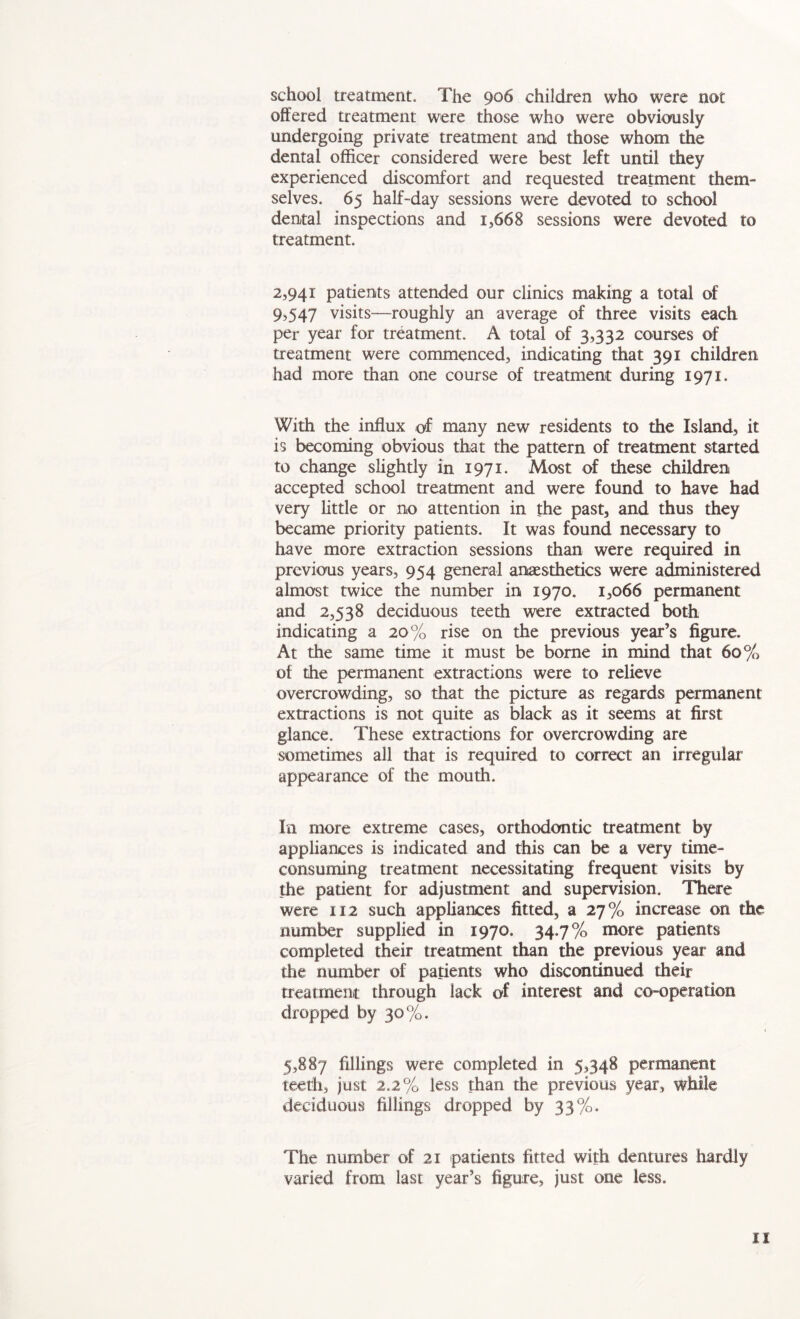 school treatment. The 906 children who were not offered treatment were those who were obviously undergoing private treatment and those whom the dental officer considered were best left until they experienced discomfort and requested treatment them- selves. 65 half-day sessions were devoted to school dental inspections and 1,668 sessions were devoted to treatment. 2,941 patients attended our clinics making a total of 9,547 visits-—roughly an average of three visits each per year for treatment. A total of 3,332 courses of treatment were commenced, indicating that 391 children had more than one course of treatment during 1971. With the influx of many new residents to the Island, it is becoming obvious that the pattern of treatment started to change slightly in 1971. Most of these children accepted school treatment and were found to have had very little or no attention in the past, and thus they became priority patients. It was found necessary to have more extraction sessions than were required in previous years, 954 general anaesthetics were administered almost twice the number in 1970. 1,066 permanent and 2,538 deciduous teeth were extracted both indicating a 20% rise on the previous year’s figure. At the same time it must be borne in mind that 60% of the permanent extractions were to relieve overcrowding, so that the picture as regards permanent extractions is not quite as black as it seems at first glance. These extractions for overcrowding are sometimes all that is required to correct an irregular appearance of the mouth. In more extreme cases, orthodontic treatment by appliances is indicated and this can be a very time- consuming treatment necessitating frequent visits by the patient for adjustment and supervision. There were 112 such appliances fitted, a 27% increase on the number supplied in 1970. 34.7% more patients completed their treatment than the previous year and the number of patients who discontinued their treatment through lack of interest and co-operation dropped by 30%. 5,887 fillings were completed in 5,348 permanent teeth, just 2.2% less than the previous year, while deciduous fillings dropped by 33%. The number of 21 patients fitted with dentures hardly varied from last year’s figure, just one less.