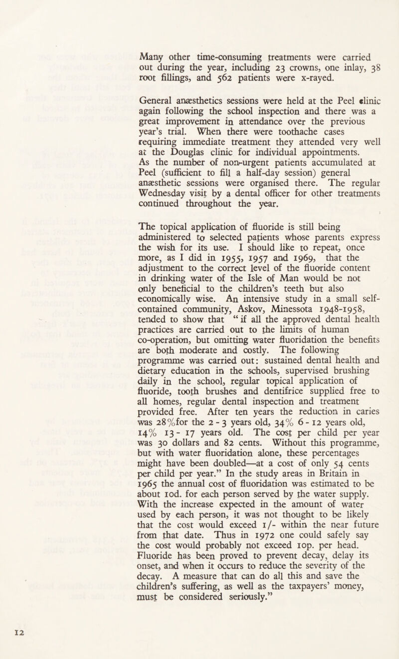 Many other time-oonsuming treatments were carried out during the year, including 23 crowns, one inlay, 38 root fillings, and 562 patients were x-rayed. General anaesthetics sessions were held at the Peel elinic again following the school inspection and there was a great improvement in attendance over the previous year’s trial. When there were toothache cases requiring immediate treatment they attended very well at the Douglas clinic for individual appointments. As the number of non-urgent patients accumulated at Peel (sufficient to fill a half-day session) general anaesthetic sessions were organised there. The regular Wednesday visit by a dental officer for other treatments continued throughout the year. The topical application of fluoride is still being administered to selected patients whose parents express the wish for its use. I should like to repeat, once more, as I did in 1955, 1957 and 1969, that the adjustment to the correct level of the fluoride content in drinking water of the Isle of Man would be not only beneficial to the children’s teeth but also economically wise. An intensive study in a small self- contained community, Askov, Minessota 1948-1958, tended to show that “ if all the approved dental health practices are carried out to the limits of human co-operation, but omitting water fluoridauon the benefits are both moderate and costly. The following programme was carried out: sustained dental health and dietary education in the schools, supervised brushing daily in the school, regular topical application of fluoride, tooth brushes and dentifrice supplied free to all homes, regular dental inspection and treatment provided free. After ten years the reduction in caries was 28%for the 2-3 years old, 34% 6-12 years old, 14% 13-17 years old. The cost per child per year was 30 dollars and 82 cents. Without this programme, but with water fluoridation alone, these percentages might have been doubled—at a cost of only 54 cents per child per year.” In the study areas in Britain in 1965 the annual cost of fluoridation was estimated to be about iod. for each person served by the water supply. With the increase expected in the amount of water used by each person, it was not thought to be likely that the cost would exceed 1/- within the near future from that date. Thus in 1972 one could safely say the cost would probably not exceed lop. per head. Fluoride has been proved to prevent decay, delay its onset, and when it occurs to reduce the severity of the decay. A measure that can do all this and save the children’s suffering, as well as the taxpayers’ money, must be considered seriously.”