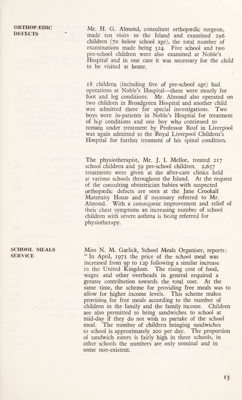 ORTHOPAEDIC DEFECTS SCHOOL MEALS SERVICE Mr. H. G. Almond, consultant orthopaedic surgeon, made ten visits to the Island and examined 296 children (70 below school age), the total number of examinations made being 524. Five school and two pre-school children were also examined at Noble’s Hospital and in one case it was necessary for the child to be visited at home. 18 children (including five of pre-school age) had operations at Noble’s Hospital—these were mostly for foot and leg conditions. Mr. Almond also operated on two children in Broadgreen Hospital and another child was admitted there for special investigations. Two boys were in-patients in Noble’s Hospital for treatment of hip conditions and one boy who continued to remain under treatment by Professor Roaf in Liverpool was again admitted to the Royal Liverpool Children’s Hospital for further treament of his spinal condition. The physiotherapist, Mr. J. I. Mellor, treated 217 school children and 59 pre-school children. 2,657 treatments were given at the after-care clinics held at various schools throughout the Island. At the request of the consulting obstetrician babies with suspected orthopaedic defects are seen at the Jane Crookall Maternity Home and if necessary referred to Mr. Almond. With a consequent improvement and relief of their chest symptoms an increasing number of school children with severe asthma is being referred for physiotherapy. Miss N. M. Garlick, School Meals Organiser, reports: “ In April, 1971 the price of the school meal was increased from 9p to I2p following a similar increase in the United Kingdom. The rising cost of food, wages and other overheads in general required a greater contribution towards the total cost. At the same time, the scheme for providing free meals was to allow for higher income levels. This scheme makes provision for free meals according to the number of children in the family and the family income. Children are also permitted to bring sandwiches to school at mid-day if they do not wish to partake of the school meal. The number of children bringing sandwiches to school is, approximately 200 per day. The proportion of sandwich eaters is fairly high in three schools, in other schools the numbers are only nominal and in some non-existent.