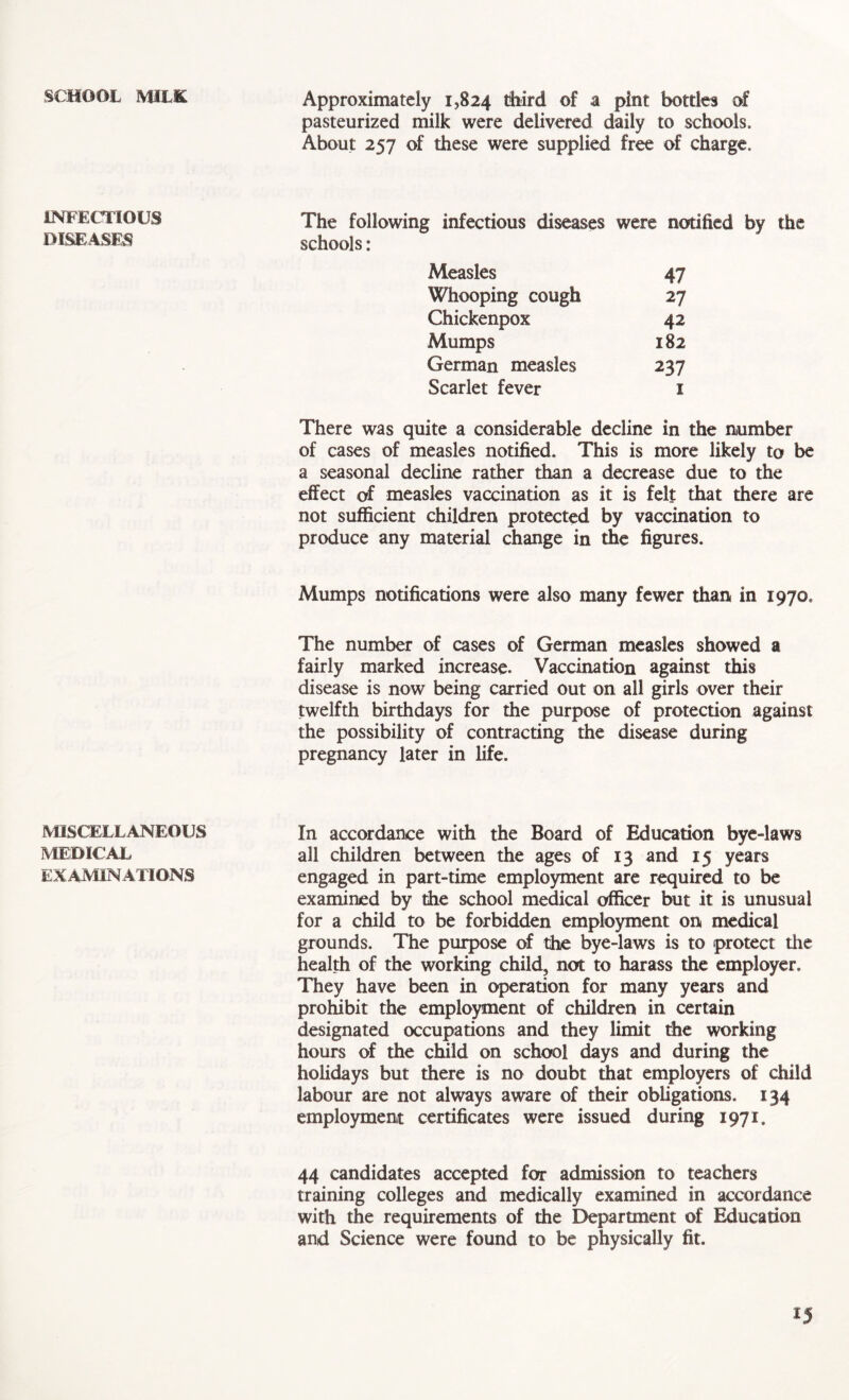 SCHOOL MILK INFECTIOUS DISEASES MISCELLANEOUS MEDICAL EXAMINATIONS Approximately 1,824 third of a pint bottles of pasteurized milk were delivered daily to schools. About 257 of these were supplied free of charge. The following infectious diseases were notified by the schools: Measles 47 Whooping cough 27 Chickenpox 42 Mumps 182 German measles 237 Scarlet fever 1 There was quite a considerable decline in the number of cases of measles notified. This is more likely to be a seasonal decline rather than a decrease due to the effect of measles vaccination as it is felt that there are not sufficient children protected by vaccination to produce any material change in the figures. Mumps notifications were also many fewer than in 1970. The number of cases of German measles showed a fairly marked increase. Vaccination against this disease is now being carried out on all girls over their twelfth birthdays for the purpose of protection against the possibility of contracting the disease during pregnancy later in life. In accordance with the Board of Education bye-laws all children between the ages of 13 and 15 years engaged in part-time employment are required to be examined by the school medical officer but it is unusual for a child to be forbidden employment on medical grounds. The purpose of the bye-laws is to protect the health of the working child, not to harass the employer. They have been in operation for many years and prohibit the employment of children in certain designated occupations and they limit the working hours of the child on school days and during the holidays but there is no doubt that employers of child labour are not always aware of their obligations. 134 employment certificates were issued during 1971. 44 candidates accepted for admission to teachers training colleges and medically examined in accordance with the requirements of the Department of Education and Science were found to be physically fit.