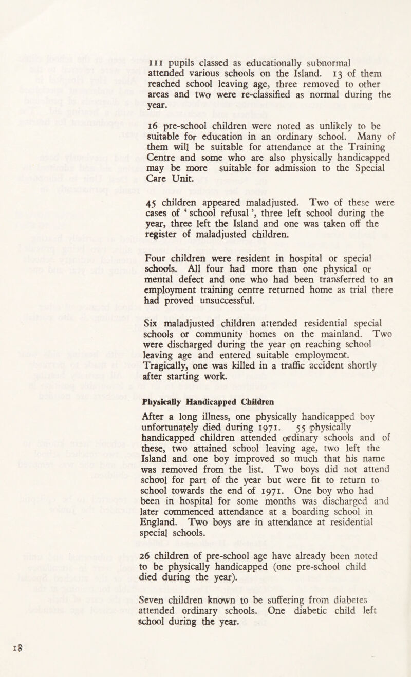 hi pupils classed as educationally subnormal attended various schools on the Island. 13 of them reached school leaving age, three removed to other areas and two were re-classified as normal during the year. 16 pre-school children were noted as unlikely to be suitable for education in an ordinary school. Many of them will be suitable for attendance at the Training Centre and some who are also physically handicapped may be more suitable for admission to the Special Care Unit. 45 children appeared maladjusted. Two of these were cases of ‘ school refusal \ three left school during the year, three left the Island and one was taken off the register of maladjusted children. Four children were resident in hospital or special schools. All four had more than one physical or mental defect and one who had been transferred to an employment training centre returned home as trial there had proved unsuccessful. Six maladjusted children attended residential special schools or community homes on the mainland. Two were discharged during the year on reaching school leaving age and entered suitable employment. Tragically, one was killed in a traffic accident shortly after starting work. Physically Handicapped Children After a long illness, one physically handicapped boy unfortunately died during 1971. 55 physically handicapped children attended ordinary schools and of these, two attained school leaving age, two left the Island and one boy improved so much that his name was removed from the list. Two boys did not attend school for part of the year but were fit to return to school towards the end of 1971. One boy who had been in hospital for some months was discharged and later commenced attendance at a boarding school in England. Two boys are in attendance at residential special schools. 26 children of pre-school age have already been noted to be physically handicapped (one pre-school child died during the year). Seven children known to be suffering from diabetes attended ordinary schools. One diabetic child left school during the year. x$