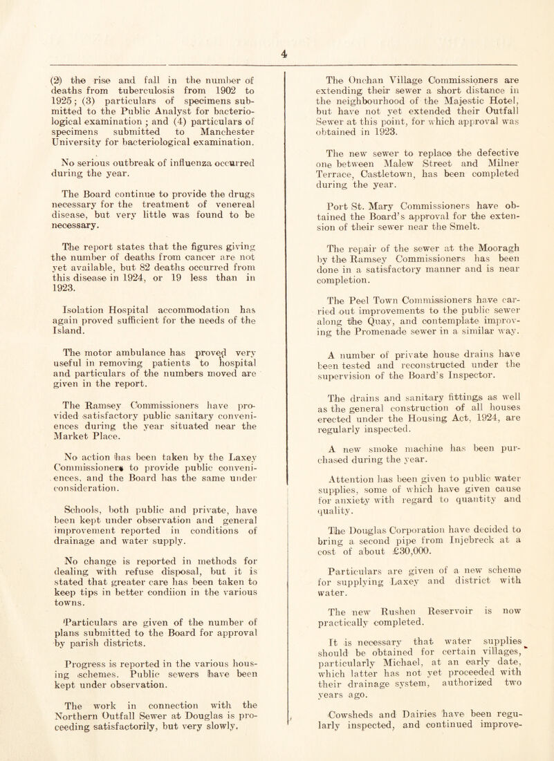 (2t) the rise and fall in the number of deaths from tuberculosis from 1902 to 1925; (3) particulars of specimens sub- mitted to the Public Analyst for bacterio- logical examination • and (4) particulars of specimens submitted to Manchester University for bacteriological examination. No serious outbreak of influenza occurred during the year. The Board continue to provide the drugs necessary for the treatment of venereal disease, but very little was found to be necessary. The report states that the figures giving the number of deaths from cancer are not yet available, but 82 deaths occurred from this disease in 1924, or 19 less than in 1923. Isolation Hospital accommodation has again proved sufficient for the needs of the Island. The motor ambulance has proved very useful in removing patients to hospital and particulars of the numbers moved are given in the report. The Ramsey Commissioners have pro- vided satisfactory public sanitary conveni- ences during the year situated near the Market Place. No action has been taken by the Laxey Commissioner* to provide public conveni- ences, and the Board has the same under consideration. Schools, both public and private, have been kept under observation and general improvement reported in conditions of drainage and water supply. No change is reported in methods for dealing with refuse disposal, but it is stated that greater care has been taken to keep tips in better condiion in the various towns. 'Particulars are given of the number of plans submitted to the Board for approval by parish districts. Progress is reported in the various hous- ing .schemes. Public sewers have been kept under observation. The work in connection with the Northern Outfall Sewer at Douglas is pro- ceeding satisfactorily, but very slowly, The Onchan Village Commissioners are extending; their sewer a short distance in the neighbourhood of the Majestic Hotel, but have not yet extended their Outfall Sewer at this point, for which approval was obtained in 1923. The new sewer to replace the defective one between Malew Street and Milner Terrace, Castletown, has been completed during the year. Port St. Mary Commissioners have ob- tained the Board’s approval for the exten- sion of their sewer near the Smelt. The repair of the sewer at the Mooragh by the Ramsey Commissioners has been done in a satisfactory manner and is near completion. The Peel Town Commissioners have car- ried out improvements to the public sewer along the Quay, and contemplate improv- ing the Promenade sewer in a similar way. A number of private house drains have been tested and reconstructed under the supervision of the Board’s Inspector. The drains and sanitary fittings as well as the general construction of all houses erected under the Housing Act, 1924, are regularly inspected. A new smoke machine has been pur- chased during the year. Attention has been given to public water supplies, some of which have given cause for anxiety with regard to quantity and quality. The Douglas Corporation have decided to bring a second pipe from Injebreck at a cost of about £30,000. Particulars are given of a new scheme for supplying Laxey and district with water. The new Rushen Reservoir is now practically completed. It is necessary that water supplies should be obtained for certain villages, particularly Michael, at an early date, which latter has not yet proceeded with their drainage system, authorized two years ago. Cowsheds and Dairies have been regu- larly inspected, and continued improve-