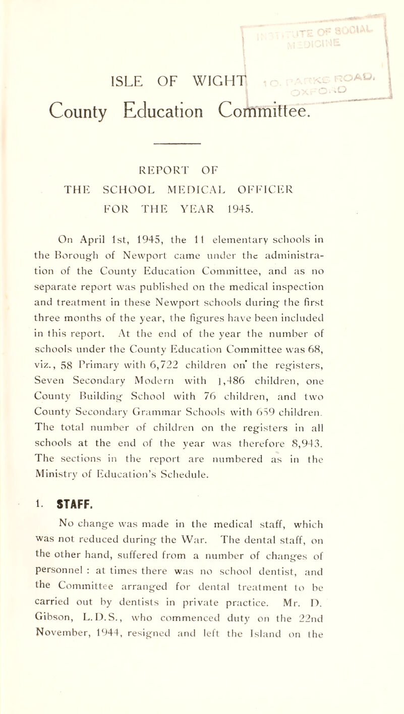 ISLE OF WIGHT .o County Education Committee. REPORT OF THE SCHOOL MEDICAL OFFICER FOR THE YEAR 1945. On April 1st, 1945, the 11 elementary schools in the Borough of Newport came under the administra- tion of the County Education Committee, and as no separate report was published on the medical inspection and treatment in these Newport schools during the first three months of the year, the figures have been included in Ibis report. At the end of the year the number of schools under the County Education Committee was 68, viz., 58 Primary with 6,722 children on’ the registers, Seven Secondary Modern with 1,486 children, one County Building School with 76 children, and two County Secondary Grammar Schools with 659 children The total number of children on the registers in all schools at the end of the year was therefore 8,943. The sections in the report are numbered as in the Ministry of Education’s Schedule. 1. STAFF. No change was made in the medical staff, which was not reduced during the War. The dental staff, on the other hand, suffered from a number of changes of personnel : at times there was no school dentist, and the Committee arranged for dental treatment to be carried out by dentists in private practice. Mr. D. Gibson, L.D.S., who commenced duty on the 22nd November, 1944, resigned and left the Island on the