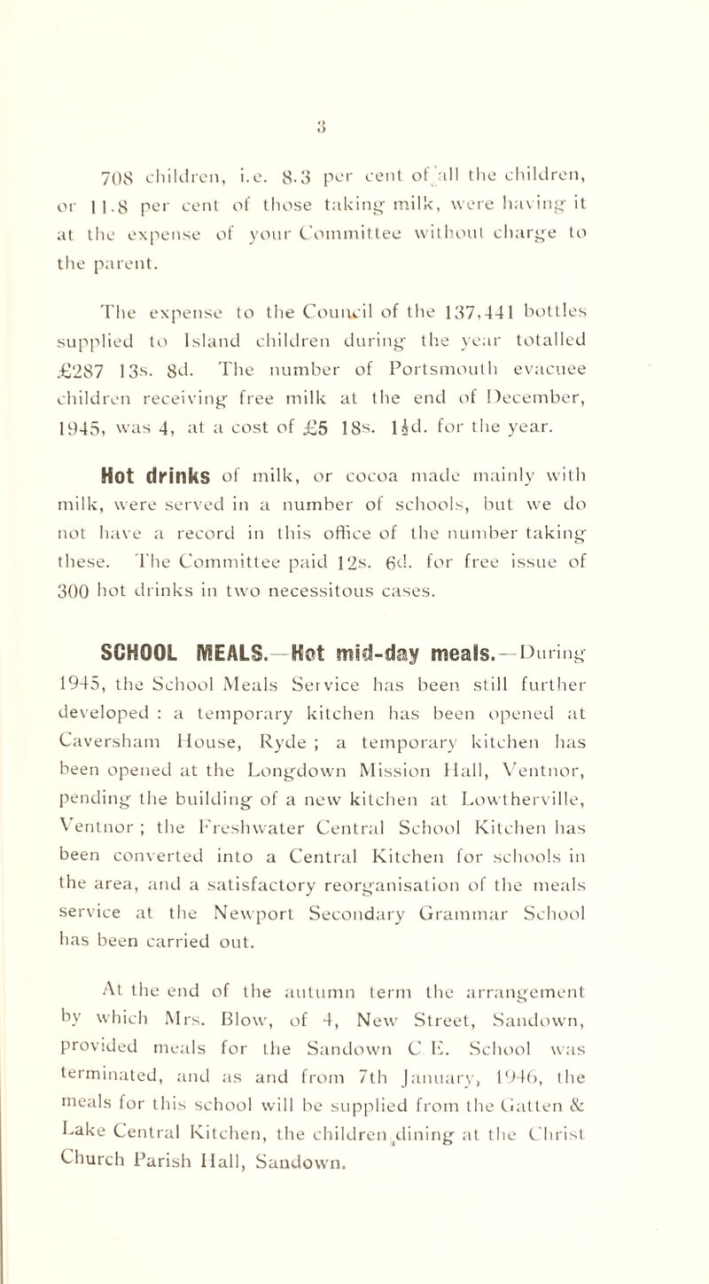 708 children, i.e. 8-3 per cent of all the children, or 11.8 per cent of those taking milk, were having it at the expense of yonr Committee without charge to the parent. The expense to the Council of the 137,441 bottles supplied to Island children during the year totalled .£‘287 13*. 8d. The number of Portsmouth evacuee children receiving free milk at the end of December, 1945, was 4, at a cost of £5 18*. l&d. for the year. Hot drinks of milk, or cocoa made mainly with milk, were served in a number of schools, but we do not have a record in this office of the number taking these. The Committee paid 12s. 6d. for free issue of 300 hot drinks in two necessitous cases. SCHOOL MEALS.—Hot mid-day meais.—During 1945, the School Meals Service has been still further developed : a temporary kitchen has been opened at Caversham House, Ryde ; a temporary kitchen has been opened at the Longdown Mission Hall, Ventnor, pending the building of a new kitchen at Lowtherville, Ventnor; the Freshwater Central School Kitchen has been converted into a Central Kitchen for schools in the area, and a satisfactory reorganisation of the meals service at the Newport Secondary Grammar School has been carried out. At the end of the autumn term the arrangement by which Mrs. Blow, of 4, New Street, Sandown, provided meals for the Sandown C H. School was terminated, and as and from 7th January, 1946, the meals for this school will be supplied from the Gatten & Lake Central Kitchen, the children ^lining at the Christ Church Parish Hall, Sandown.