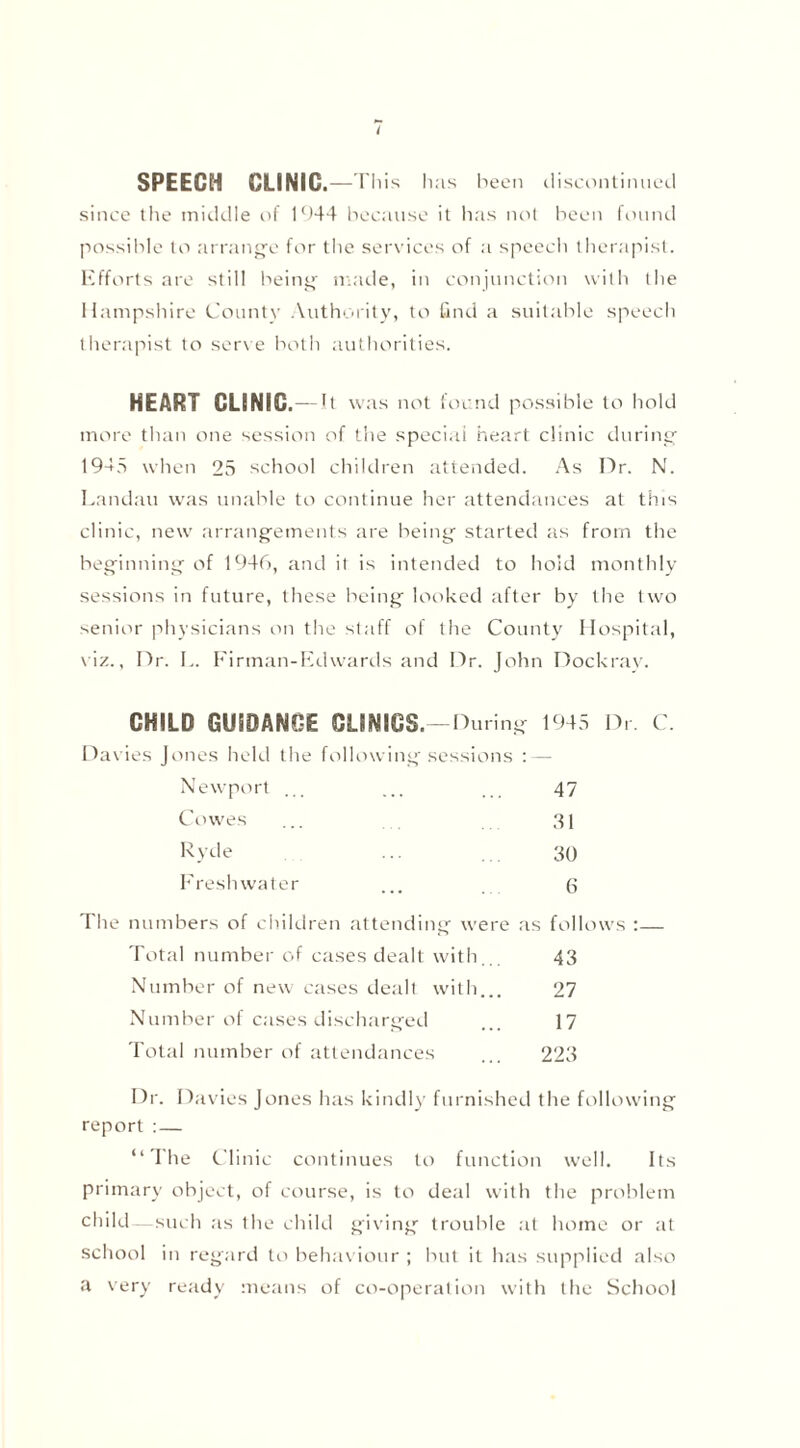 SPEECH CLINIC. —This has been discontinued since the middle of 1944 because it has not been found possible to arrange for the services of a speech therapist. Efforts are still being made, in conjunction with the Hampshire County Authority, to find a suitable speech therapist to serve both authorities. HEART CLINIC.--It was not found possible to hold more than one session of the special heart clinic during 1945 when 25 school children attended. As Dr. N. Landau was unable to continue her attendances at this clinic, new arrangements are being started as from the beginning of 1946, and it is intended to hold monthly sessions in future, these being looked after by the two senior physicians on the staff of the County Hospital, viz., Dr. L. Firman-Edwards and Dr. John Dockray. CHILD GUIDANCE CLINICS.—During 1945 Dr. C. Davies Jones held the following sessions :—• Newport ... ... , 47 Cowes ... 31 Ryde ... ... 30 Freshwater ... 6 The numbers of children attending were as follows :— Total number of cases dealt with... 43 Number of new cases dealt with... 27 Number of cases discharged ... 17 Total number of attendances ... 223 Dr. Davies Jones has kindly furnished the following report : — “ The Clinic continues to function well. Its primary object, of course, is to deal with the problem child such as the child giving trouble at home or at school in regard to behaviour ; but it has supplied also a very ready means of co-operation with the School