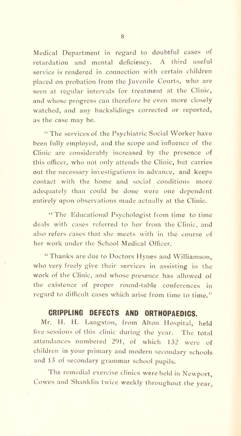 Medical Department in regard to doubtful cases of retardation and mental deficiency. A third useful service is rendered in connection with certain children placed on probation from the Juvenile Courts, who are seen at regular intervals for treatment at the Clinic, and whose progress can therefore be even more closely watched, and any backslidings corrected or reported, as the case may be. “ The services of the Psychiatric Social Worker have been fully employed, and the scope and influence of the Clinic are considerably increased by the presence of this officer, who not only attends the Clinic, but carries out the necessary investigations in advance, and keeps contact with the home and social conditions more adequately than could be done were one dependent entirely upon observations made actually at the Clinic. “The Educational Psychologist from time to time deals with cases referred to her from the Clinic, and also refers cases that she meets with in the course of her work under the School Medical Officer. “Thanks are due to Doctors Hynes and Williamson, who very freely give their services in assisting in the work of the Clinic, and whose presence has allowed of the existence of proper round-table conferences in regard to difficult cases which arise from time to time.” CRIPPLING DEFECTS AND ORTHOPAEDICS. Mr. H. H. Langston, from Alton Hospital, held five sessions of this clinic during the year. The total attendances numbered 291, of which 132 were of children in your primary and modern secondary schools and 13 of secondary grammar school pupils. '1 he remedial exercise clinics were held in Newport, Cowes and Shanklin twice weekly throughout the year,