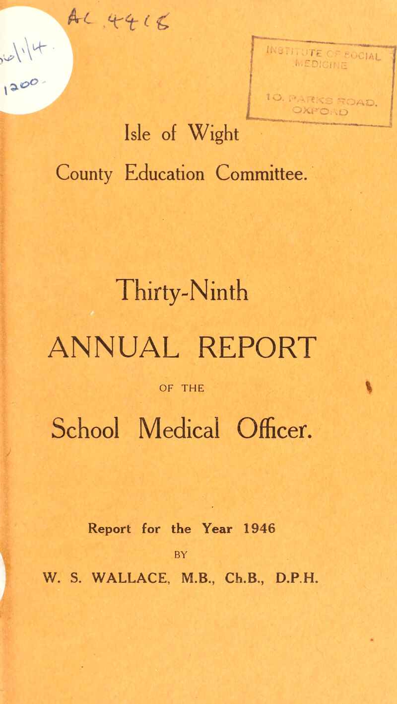 ,‘^‘t (c vvM' • Isle of Wight County Education Committee. Thirty-Ninth ANNUAL REPORT OF THE School Medical Officer. Report for the Year 1946 BY V I W. S. WALLACE, M.B., Ch.B., D.RH.