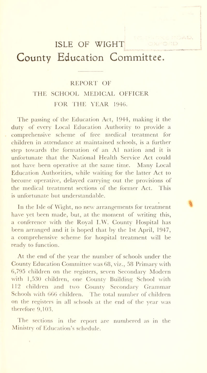 ISLE OF WIGHT County Education Committee. Ri'POR'r or I'HI-: SCHOOL MEDICAL OFFICER FOR THE Vl'AR 194G. 'Fhe passing dI' the Education Act, 1944, making it the duty ol’ every Local Education Authority to provide a comprehensi\e scheme of free mcdictil treatment for children in attendance at maintained schools, is a further step towards the formation of an A1 nation and it is unfortunate that the National Health Service Act could not have been o[)erative at the same time. Many Local Education Authorities, while waiting for the latter Act to become operative, delayed carrying out the provisions of the medical treatment sections of the former Act. 'Fhis is unfortunate hut understandable. In the Isle of Wight, no new arrangements for treatment have yet been made, but, at the moment of writing this, a conference with the Royal I.W. County Hospital has been arranged and it is hoped that by the 1st April, 1947, a comprehensive schem.e for hospital treatment will be ready to function. At the end of the year the number of schools under the County Education Committee was 68, viz., 58 Primary with 6,795 children on the registers, seven Secondary Modern with 1,5.30 children, one County Huilding School with 112 children and two County Secondary Crammar Schools with ()66 children. 'Fhe total numlx'r of children on the regist<‘rs in all schools at tlu' end of the year was therefore 9,103. 1 he sections in the re])ort are numbered as in the .Ministry of Education’s schedule.