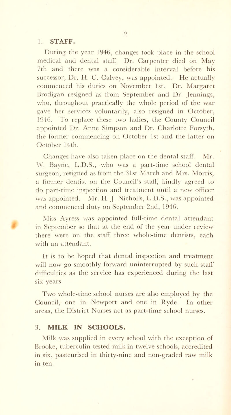 1. STAFF. During the year 1946, changes took place in the school medical and dental slalL Dr. Carpenter died on May 7th and there was a considerable interval before his successor, Dr. H. C. Calvey, was appointed. He actually commenced his duties on November 1st. Dr. Margaret Brodigan resigned as from September and Dr. Jennings, who, throughout practically the whole period of the war gave her services voluntarily, also resigned in October, 1946. To replace these two ladies, the County Council appointed Dr. Anne Simpson and Dr. Charlotte Forsyth, the ff)rmer commencing on October 1st and the latter on October 14th. Changes have also taken place on the dental staff. Mr. \V. Bayne, L.D.S., who was a part-time school dental surgeon, resigned as from the 31st March and Mrs. Morris, a former dentist on the Council’s staff, kindly agreed to do part-time inspection and treatment until a ne\v oflicer was appointed. Mr. H. J. Nicholls, L.D.S., was appointed and commenced duty on September 2nd, 1946. Miss Ayress \\as appointed full-time dental attendant in September so that at the end of the year under review there were on the staff three whole-time dentists, each with an attendant. It is to be hoped that dental inspection and treatment will now go smoothly forward uninterrupted by such staff difliculties as the service has c.xperienced during the last six years. Two whole-time school nurses are also employed by the Council, one in Newport and one in Ryde. In other areas, the District Nurses act as part-time school nurses. 3. MILK IN SCHOOLS. .Milk was suj)])lied in every school with the exception of Brooke, tuberculin tested milk in twelve schools, accredited in six, pasteurised in thirty-nine and non-graded raw milk in ten.