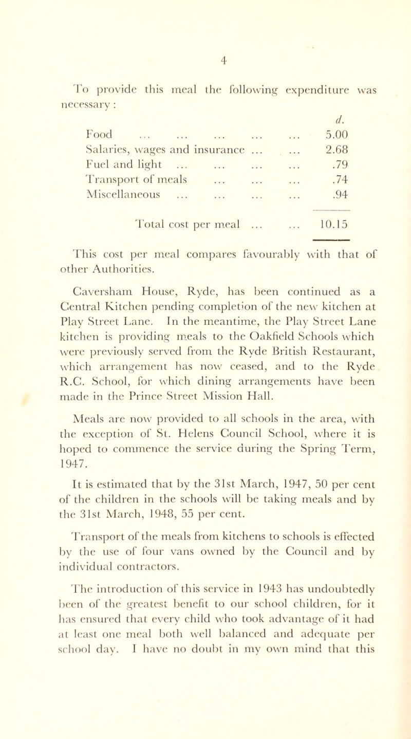 I'o provide this meal the lollowintf expenditure was necessary : (1. Food 5.00 Salaries, wages and insurance ... ... 2.68 Fuel and light ... ... ... ... .79 Fransport of meals ... ... ... .74 Miscellaneous ... ... ... ... .94 I'otal cost per meal ... ... 10.15 'Fhis cost per meal compares favourably with that of other Authorities. Caversham House, Ryde, has been continued as a Central Kitchen pending completion of the new kitchen at Play Street Lane. In the meantime, the Play Street Lane kitchen is providing meals to the Oakfield Schools which were previously served from the Ryde British Restaurant, \vhich arrangement has now ceased, and to the Ryde R.C. School, for which dining arrangements have been made in the Prince Street .Mission Hall. Meals are now provided to all schools in the area, with the exception of St. Flelens Council School, where it is hoped to continence the service during the Spring Term, 1947. It is estimated that by the 31st March, 1947, 50 per cent of the children in the schools will be taking meals and by the 31st March, 1948, 55 per cent. 'Fransport of the meals from kitchens to schools is efl'ected by the use of four vans owned by the Council and by individual contractors. 'I'he introduction of this service in 1943 has undoubtedly been of the greatest benefit to our school children, for it has ensured that every child who took advantage of it had at least one meal both well balanced and adetiuate |ter school dav. I have no doubt in mv own mind that this