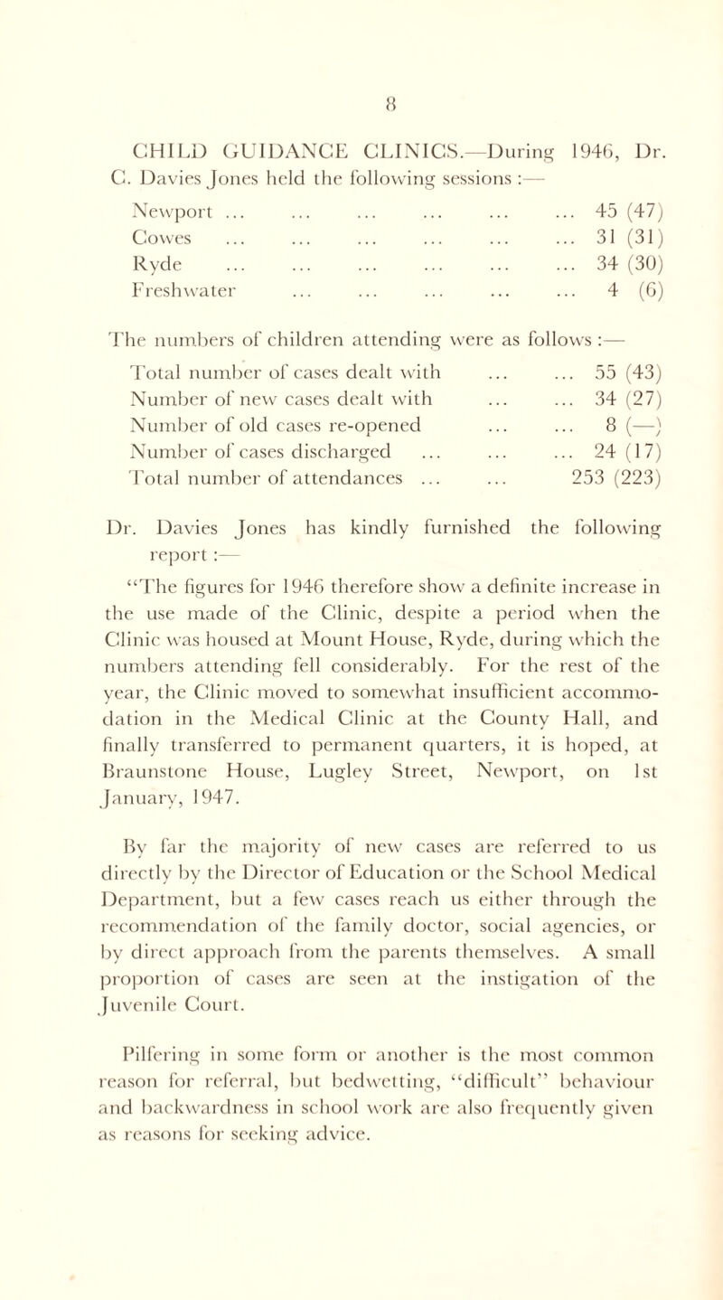 H CHII.D (iUIDANCE CLINICS.—During 194r), Dr. C. Davies Jones held the follovving sessions :— Newport .. Clowes Ryde Freshwater 45 (47j 31 (31) 34 (30) 4 (G) The numbers of children attending were as follows :— Total number of cases dealt with ... ... 55 (43) Number of new cases dealt with ... ... 34(27) Number of old cases re-opened ... ... 8(—) Number of cases discharged ... ... ... 24(17) Total numlier of attendances ... ... 253(223) Dr. Davies Jones has kindly furnished the following report :— “The figures for 1946 therefore show a definite increase in the use made of the Clinic, despite a period \vhen the Clinic was housed at Mount House, Ry'de, during which the numbers attending fell considerably. For the rest of the year, the Clinic moved to somewhat insufficient accommo- dation in the Medical Clinic at the County' Hall, and finally transferred to permanent quarters, it is hoped, at Braunstone House, Lugley Street, Newport, on 1st January, 1947. By far the ntajority of new cases are referred to us directly by the Director of FMucation or the School Medical Department, but a few cases reach us either through the recommendation of the family doctor, social agencies, or by direct approach from tlie parents tliemselves. A small proportion of cases are seen at the instigation of the Juvenile Court. Pilfering in some form or another is the most common reason for referral, but bedwetting, “dillicult” behaviour and backwardness in school work are also frecpiently given as leasons for seeking advice.