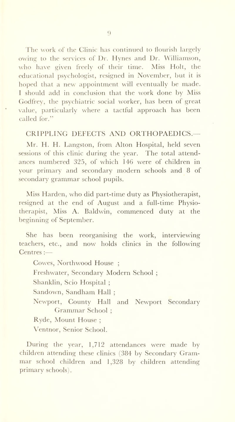 'rtu' work of the thiiiie has eoiitimiecl to iloiirish largely owing to the serxiees of l)r. Hynes and Dr. Williamson, who ha\e gixen freely of their lime. Miss Holt, the (‘diieational psyehologist, la-signed in Novemht'r, but it is hoped that a new appointment will eventtially be made. I should add in conelusion that the work done Ity Miss (iodfrey, the psyehiatric social worker, has been of great \altie, particularly where a tactful approach has been called for. CRIPPLING DEFECTS AND OR'EHOPAEDICS.— Mr. H. H. Eangston, from Alton Hospital, held seven sessions of this clinic during the year. The total attend- ances numbered 325, of which 14G were of children in your primary and secondary modern schools and 8 of secondary grammar school pupils. Miss Harden, who did part-time duty as Physiotherapist, resigned at the end of August and a full-time Physio- therapist, Miss A. Baldwin, commenced duty at the beginning of September. She has been reorganising the work, interviexving teachers, etc., and now' holds clinics in the following Centres :— Cowes, Northwood House ; Freshwater, Secondary Modern School ; Shanklin, Scio Hospital ; Sandow'n, Sandham Hall ; Newport, County Hall and Newport Secondary Crammar School ; Ryde, Mount House ; \’entnor. Senior School. During the year, 1,712 attendances w'cre made by children attending these clinics (384 by Secondary Cram- mar school children and 1,328 by children attending primary schools).
