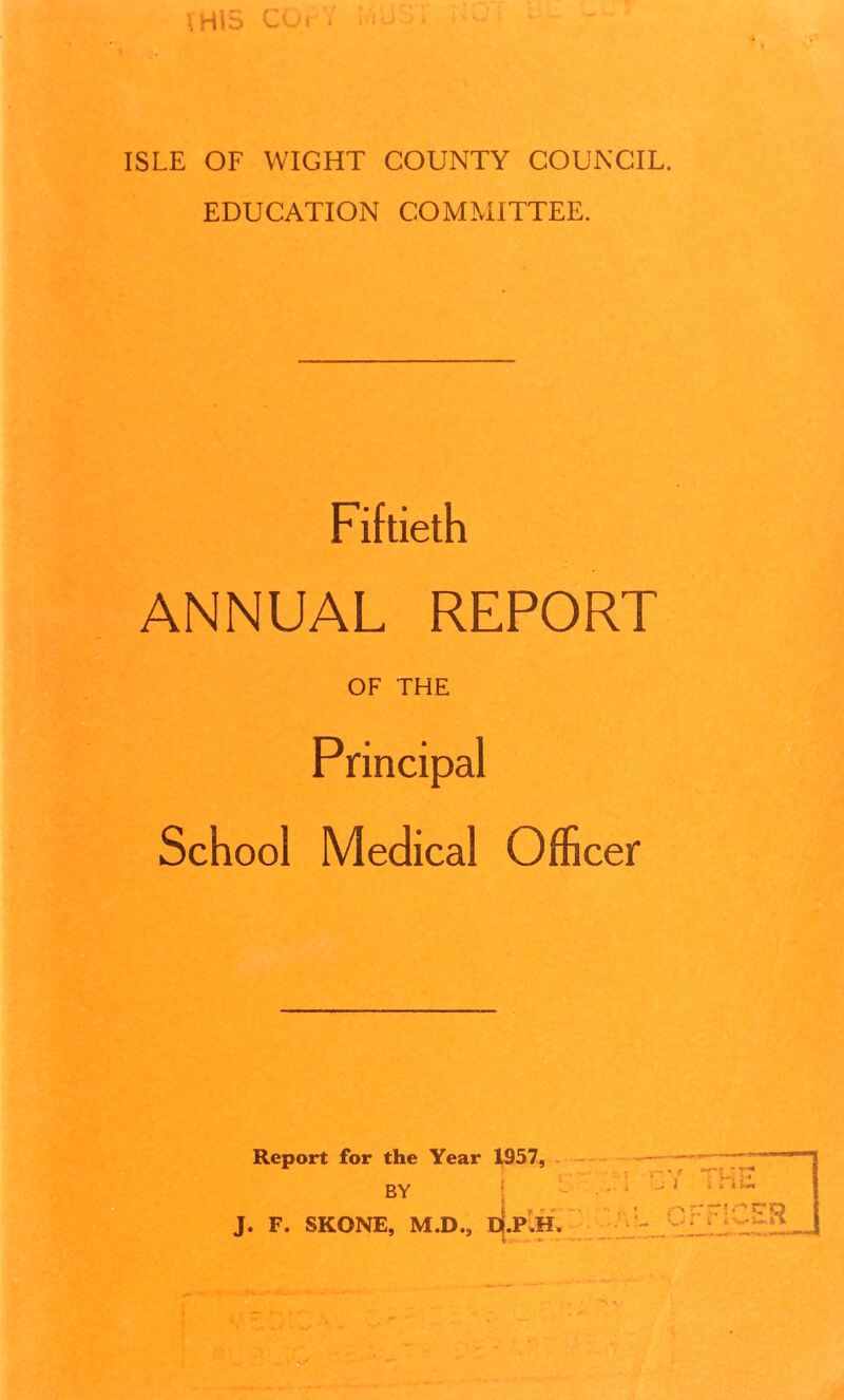 \H\S COr. * ISLE OF WIGHT COUNTY COUNCIL. EDUCATION COMMITTEE. Fiftieth ANNUAL REPORT OF THE Principal School Medical Officer Report for the Year 1957, BY J. F. SKONE, M.D., D.P.H. V> ... • - r •r! i i n~PC