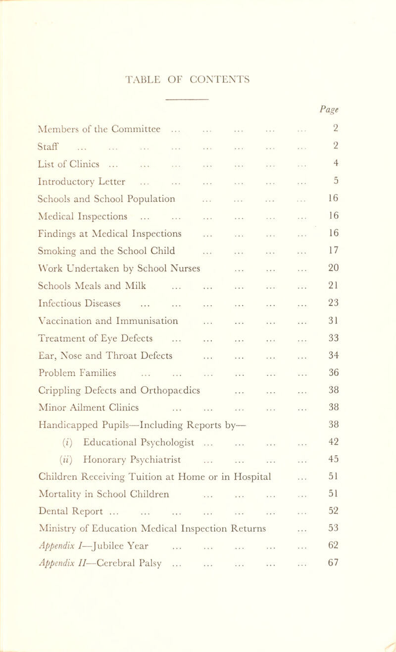 TABLE OF CONTENTS Page Members of the Committee ... ... ... ... ... 2 Staff' ... ... ... ... ... ... ... •• 2 List of Clinics ... ... ... ... ... ... ... 4 Introductory Letter ... ... ... ... ... ... 5 Schools and School Population ... ... ... ... 16 Medical Inspections ... ... ... ... ... ... 16 Findings at Medical Inspections ... ... ... ... 16 Smoking and the School Child ... ... ... ... 17 Work Undertaken by School Nurses ... ... ... 20 Schools Meals and Milk ... ... ... ... ... 21 Infectious Diseases ... ... ... ... ... ... 23 Vaccination and Immunisation ... ... ... ... 31 Treatment of Eye Defects ... ... ... ... ... 33 Ear, Nose and Throat Defects ... ... ... ... 34 Problem Families ... ... ... ... ... ... 36 Crippling Defects and Orthopaedics ... ... ... 38 Minor Ailment Clinics ... ... ... ... ... 38 Handicapped Pupils—Including Reports by— 38 (z) Educational Psychologist ... ... ... ... 42 (z'z) Honorary Psychiatrist ... ... ... ... 45 Children Receiving Tuition at Home or in Hospital ... 51 Mortality in School Children ... ... ... ... 51 Dental Report ... ... ... ... ... ... ... 52 Ministry of Education Medical Inspection Returns ... 53 Appendix I—Jubilee Year ... ... ... ... ... 62 Appendix II—Cerebral Palsy ... ... ... ... ... 67