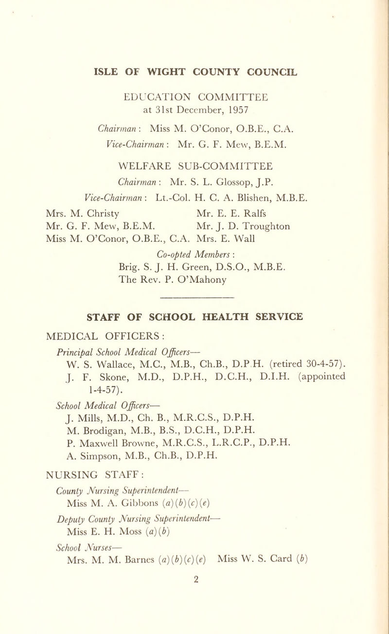 ISLE OF WIGHT COUNTY COUNCIL EDUCATION COMMITTEE at 31st December, 1957 Chairman : Miss M. O’Conor, O.B.E., C.A. Vice-Chairman : Mr. G. F. Mew, B.E.M. WELFARE SUB-COMMITTEE Chairman: Mr. S. L. Glossop, J.P. Vice-Chairman : Lt.-Col. H. C. A. Blishen, M.B.E. Mrs. M. Christy Mr. E. E. Ralfs Mr. G. F. Mew, B.E.M. Mr. J. D. Troughton Miss M. O’Conor, O.B.E., C.A. Mrs. E. Wall Co-opted Members : Brig. S. J. H. Green, D.S.O., M.B.E. The Rev. P. O’Mahony STAFF OF SCHOOL HEALTH SERVICE MEDICAL OFFICERS: Principal School Medical Officers— W. S. Wallace, M.C., M.B., Ch.B., D.P.H. (retired 30-4-57). J. F. Skone, M.D., D.P.H., D.C.H., D.I.H. (appointed 1-4-57). School Medical Officers— J. Mills, M.D., Ch. B., M.R.C.S., D.P.H. M. Brodigan, M.B., B.S., D.C.H., D.P.H. P. Maxwell Browne, M.R.C.S., L.R.C.P., D.P.H. A. Simpson, M.B., Ch.B., D.P.H. NURSING STAFF: County Nursing Superintendent— Miss M. A. Gibbons (a)(b)(c)(e) Deputy County Nursing Superintendent— Miss E. H. Moss (a)(b) School Nurses— Mrs. M. M. Barnes (a)(b)(c)(e) Miss W. S. Card (b)