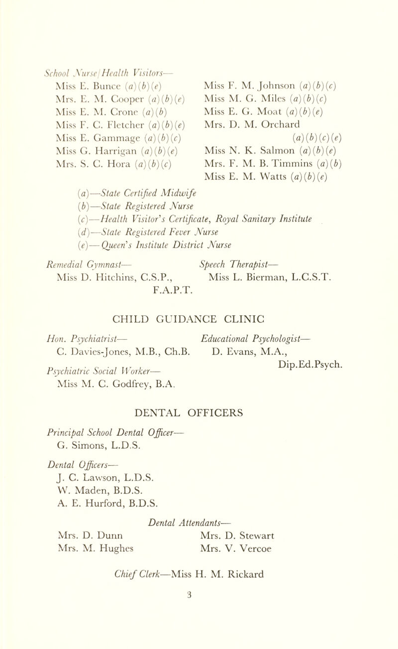 School .Yurse I Health Visitors— Miss E. Bunce (a)(b)(e) Mrs. E. M. Cooper (a)(b)(e) Miss E. M. Crone (a)(b) Miss F. C. Fletcher (a)(b)(e) Miss E. Gammage (a)(b)(c) M iss G. Harrigan (a)(b)(e) Mrs. S. C. Hora (a)(b)(c) M iss F. M. Johnson (a)(b)(c) Miss M. G. Miles (a)(b)(c) Miss E. G. Moat (a)(b)(e) Mrs. D. M. Orchard (a) (b)(c)(e) Miss N. K. Salmon (a)(b)(e) Mrs. F. M. B. Timmins (a)(b) Miss E. M. Watts (a)(b)(e) (a) —State Certified Midwife (b) —State Registered Nurse (c) —Health Visitor's Certificate, Royal Sanitary Institute (d) —State Registered Fever Nurse (e) —Queen’s Institute District Nurse Remedial Gymnast— Speech Therapist— Miss D. Hitchins, C.S.P., Miss L. Bierman, L.C.S.T. F.A.P.T. CHILD GUIDANCE CLINIC Hon. Psychiatrist— C. Davies-Jones, M.B., Ch.B. Psychiatric Social Worker—• Miss M. C. Godfrey, B.A. Educational Psychologist— D. Evans, M.A., Dip.Ed.Psych DENTAL OFFICERS Principal School Dental Officer— G. Simons, L.D.S. Dental Officers— J. C. Lawson, L.D.S. W. Maden, B.D.S. A. E. Hurford, B.D.S. Dental Attendants— Mrs. D. Dunn Mrs. D. Stewart Mrs. M. Hughes Mrs. V. Vercoe Chief Clerk—Miss H. M. Rickard