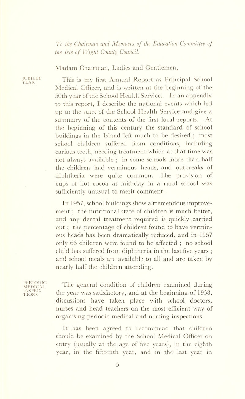 JUBILEE YEAR PERIODIC MEDICAL INSPEC- iion') To the Chairman and Members of the Education Committee of the Isle of Wight County Council. Madam Chairman, Ladies and Gentlemen, This is my first Annual Report as Principal School Medical Officer, and is written at the beginning of the 50th year of the School Health Service. In an appendix to this report, I describe the national events which led up to the start of the School Health Service and give a summary of the contents of the first local reports. At the beginning of this century the standard of school buildings in the Island left much to be desired ; mest school children suffered from conditions, including carious teeth, needing treatment which at that time was not always available ; in some schools more than half the children had verminous heads, and outbreaks of diphtheria were quite common. The provision of cups of hot cocoa at mid-day in a rural school was sufficiently unusual to merit comment. In 1957, school buildings show a tremendous improve- ment ; the nutritional state of children is much better, and any dental treatment required is quickly carried out ; the percentage of children found to have vermin- ous heads has been dramatically reduced, and in 1957 only 66 children were found to be affected ; no school child has suffered from diphtheria in the last five years ; and school meals are available to all and are taken by nearly half the children attending. The general condition of children examined during the year was satisfactory, and at the beginning of 1958, discussions have taken place with school doctors, nurses and head teachers on the most efficient way of organising periodic medical and nursing inspections. It has been agreed to recommend that children should be examined by the School Medical Officer on entry (usually at the age of five years), in the eighth year, in the fifteenth year, and in the last year in