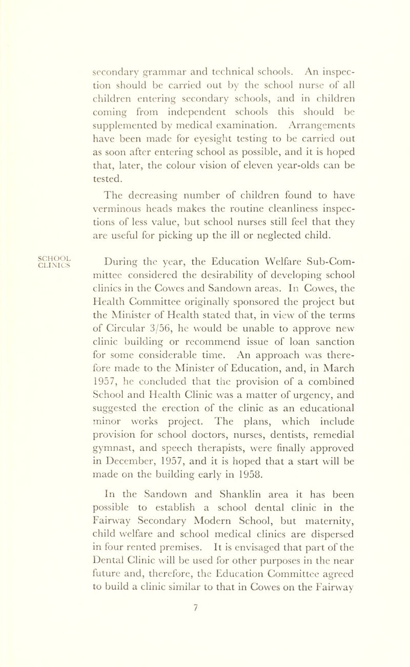 secondary grammar and technical schools. An inspec- tion should be carried out by the school nurse of all children entering secondary schools, and in children coming from independent schools this should be supplemented by medical examination. Arrangements have been made for eyesight testing to be carried out as soon after entering school as possible, and it is hoped that, later, the colour vision of eleven year-olds can be tested. The decreasing number of children found to have verminous heads makes the routine cleanliness inspec- tions of less value, but school nurses still feel that they are useful for picking up the ill or neglected child. SCHOOL CLINICS During the year, the Education Welfare Sub-Com- mittee considered the desirability of developing school clinics in the Cowes and Sandown areas. In Cowes, the Health Committee originally sponsored the project but the Minister of Health stated that, in view of the terms of Circular 3/56, he would be unable to approve new clinic building or recommend issue of loan sanction for some considerable time. An approach was there- fore made to the Minister of Education, and, in March 1957, he concluded that the provision of a combined School and Health Clinic was a matter of urgency, and suggested the erection of the clinic as an educational minor works project. The plans, which include provision for school doctors, nurses, dentists, remedial gymnast, and speech therapists, were finally approved in December, 1957, and it is hoped that a start will be made on the building early in 1958. In the Sandown and Shanklin area it has been possible to establish a school dental clinic in the Fairway Secondary Modern School, but maternity, child welfare and school medical clinics are dispersed in four rented premises. It is envisaged that part of the Dental Clinic will be used for other purposes in the near future and, therefore, the Education Committee agreed to build a clinic similar to that in Cowes on the Fairway