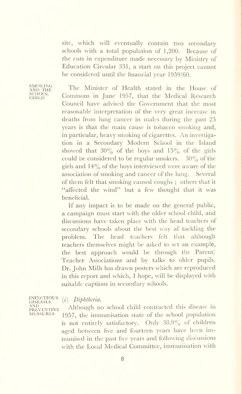 SMOKING AND THE SCHOOL CHILD INFECTIOUS DISEASES AND PREVENTIVE MEASURES site, which will eventually contain two secondary schools with a total population of 1,200. Because of the cuts in expenditure made necessary by Ministry of Education Circular 331, a start on this project cannot be considered until the financial year 1959/60. The Minister of Health stated in the House of Commons in June 1957, that the Medical Research Council have advised the Government that the most reasonable interpretation of the very great increase in deaths from lung cancer in males during the past 25 years is that the main cause is tobacco smoking and, in particular, heavy smoking of cigarettes. An investiga- tion in a Secondary Modern School in the Island showed that 30% of the boys and 15% of the girls could be considered to be regular smokers. 30% of the girls and 14% of the boys interviewed were aware of the association of smoking and cancer of the lung. Several of them felt that smoking caused coughs ; others that it “affected the wind” but a few thought that it was beneficial. If any impact is to be made on the general public, a campaign must start with the older school child, and discussions have taken place with the head teachers of secondary schools about the best way af tackling the problem. The head teachers felt that although teachers themselves might be asked to set an example, the best approach would be through the Parent/ Teacher Associations and by talks to older pupils. Dr. John Mills has drawn posters which are reproduced in this report and which, I hope, will be displayed with suitable captions in secondary schools. (i) Diphtheria. Although no school child contracted this disease in 1957, the immunisation state of the school population is not entirely satisfactory. Only 38.9% of children asred between five and fourteen years have been im- munised in the past five years and following discussions with the Local Medical Committee, immunisation with