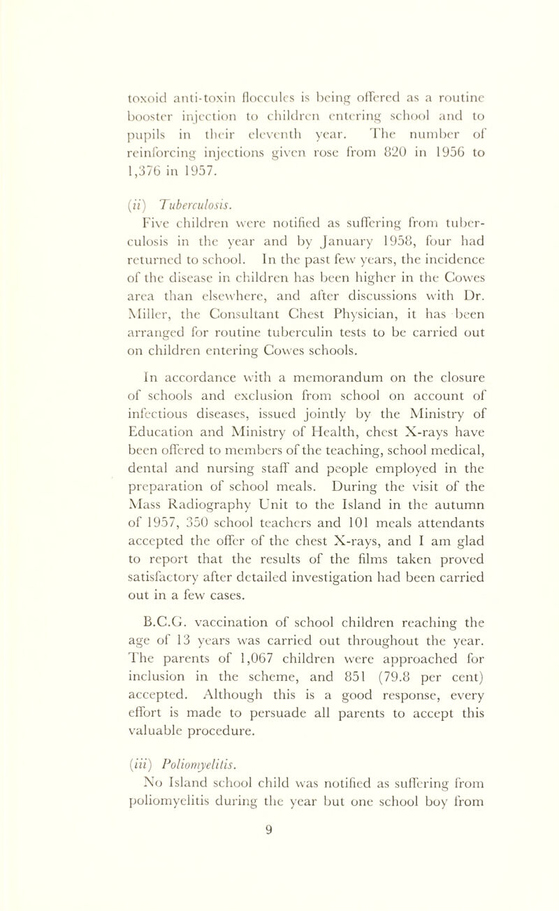 toxoid anti-toxin floccules is being offered as a routine booster injection to children entering school and to pupils in their eleventh year. The number of reinforcing injections given rose from 820 in 1956 to 1,376 in 1957. (n) Tuberculosis. Five children were notified as suffering from tuber- culosis in the year and by January 1958, four had returned to school. In the past few years, the incidence of the disease in children has been higher in the Cowes area than elsewhere, and after discussions with Dr. Miller, the Consultant Chest Physician, it has been arranged for routine tuberculin tests to be carried out on children entering Cowes schools. In accordance with a memorandum on the closure of schools and exclusion from school on account of infectious diseases, issued jointly by the Ministry of Education and Ministry of Health, chest X-rays have been offered to members of the teaching, school medical, dental and nursing staff and people employed in the preparation of school meals. During the visit of the Mass Radiography Unit to the Island in the autumn of 1957, 350 school teachers and 101 meals attendants accepted the offer of the chest X-rays, and I am glad to report that the results of the films taken proved satisfactory after detailed investigation had been carried out in a few cases. B.C.G. vaccination of school children reaching the age of 13 years was carried out throughout the year. The parents of 1,067 children were approached for inclusion in the scheme, and 851 (79.8 per cent) accepted. Although this is a good response, every effort is made to persuade all parents to accept this valuable procedure. (Hi) Poliomyelitis. No Island school child was notified as suffering from poliomyelitis during the year but one school boy from