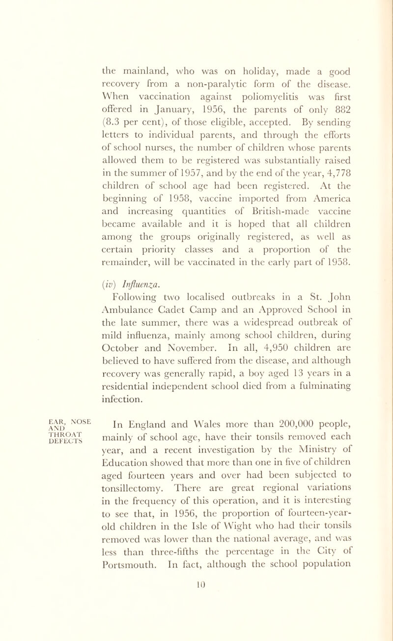 the mainland, who was on holiday, made a good recovery from a non-paralytic form of the disease. When vaccination against poliomyelitis was first offered in January, 1956, the parents of only 882 (8.3 per cent), of those eligible, accepted. By sending letters to individual parents, and through the efforts of school nurses, the number of children whose parents allowed them to be registered was substantially raised in the summer of 1957, and by the end of the year, 4,778 children of school age had been registered. At the beginning of 1958, vaccine imported from America and increasing quantities of British-made vaccine became available and it is hoped that all children among the groups originally registered, as well as certain priority classes and a proportion of the remainder, will be vaccinated in the early part of 1958. (iv) Influenza. Following two localised outbreaks in a St. John Ambulance Cadet Camp and an Approved School in the late summer, there was a widespread outbreak of mild influenza, mainly among school children, during October and November. In all, 4,950 children are believed to have suffered from the disease, and although recovery was generally rapid, a boy aged 13 years in a residential independent school died from a fulminating infection. EAR, NOSE AND THROAT DEFECTS In England and Wales more than 200,000 people, mainly of school age, have their tonsils removed each year, and a recent investigation by the Ministry of Education showed that more than one in five of children aged fourteen years and over had been subjected to tonsillectomy. There are great regional variations in the frequency of this operation, and it is interesting to see that, in 1956, the proportion of fourteen-year- old children in the Isle of Wight who had their tonsils removed w as lower than the national average, and was less than three-fifths the percentage in the City of Portsmouth. In fact, although the school population
