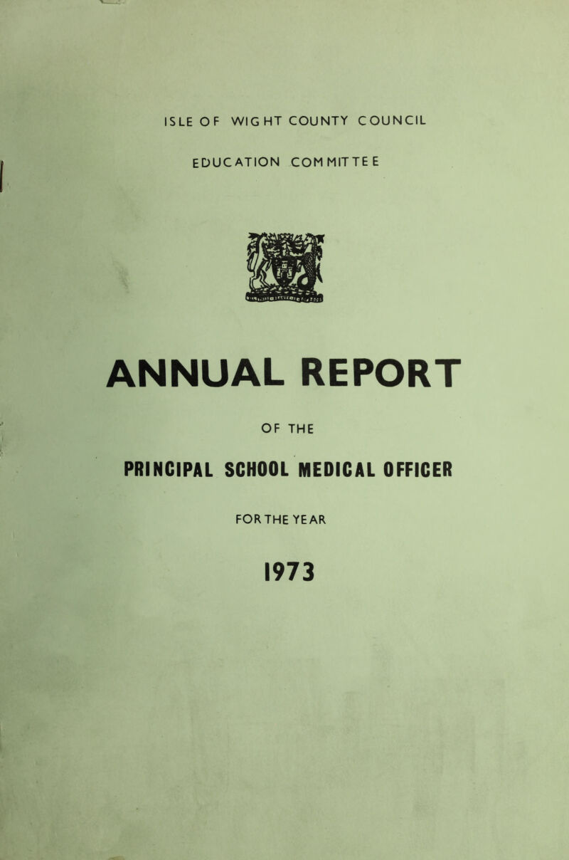 ISLE OF WIGHT COUNTY COUNCIL EDUCATION COMMITTEE ANNUAL REPORT OF THE PRINCIPAL SCHOOL MEDICAL OFFICER FORTHE YEAR 1973