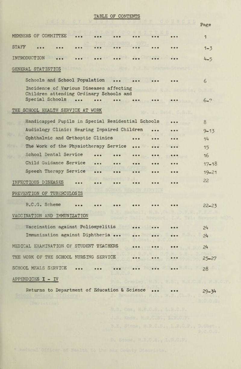 TABLE OF CONTENTS MEMBERS OF COMMITTEE ••• ••• ••• ••• ••• STAFF ••• ••• ••• ••• ••• ••• ••• INTRODUCTION ••• ••• ••• ••• ••• ••• GENERAL STATISTICS Schools and School Population ••• ... ••• Incidence of Various Diseases affecting Children attending Ordinary Schools and Special Schools ••• ••• ••• ••• ••• THE SCHOOL HEALTH SERVICE AT WORK Handicapped Pupils in Special Residential Schools Audiology Clinic: Hearing Impaired Children Ophthalmic and Orthoptic Clinics The Work of the Physiotherapy Service School Dental Service ••• ••• Child Guidance Service ... ... Speech Therapy Service ••• ••• INFECTIOUS DISEASES PREVENTION OF TUBERCULOSIS B.C.G. Scheme ••• ••• ••• VACCINATION AND IMMUNIZATION Vaccination against Poliomyelitis Immunization against Diphtheria ••• MEDICAL EXAMINATION OF STUDENT TEACHERS THE WORK OF THE SCHOOL NURSING SERVICE SCHOOL MEALS SERVICE APPENDICES I - IV Page 1 1-3 4-5 6-? 8 9-13 14 15 16 17-18 19-21 22 22-23 24 24 24 25-27 28 Returns to Department of Education & Science ••• 29-3^
