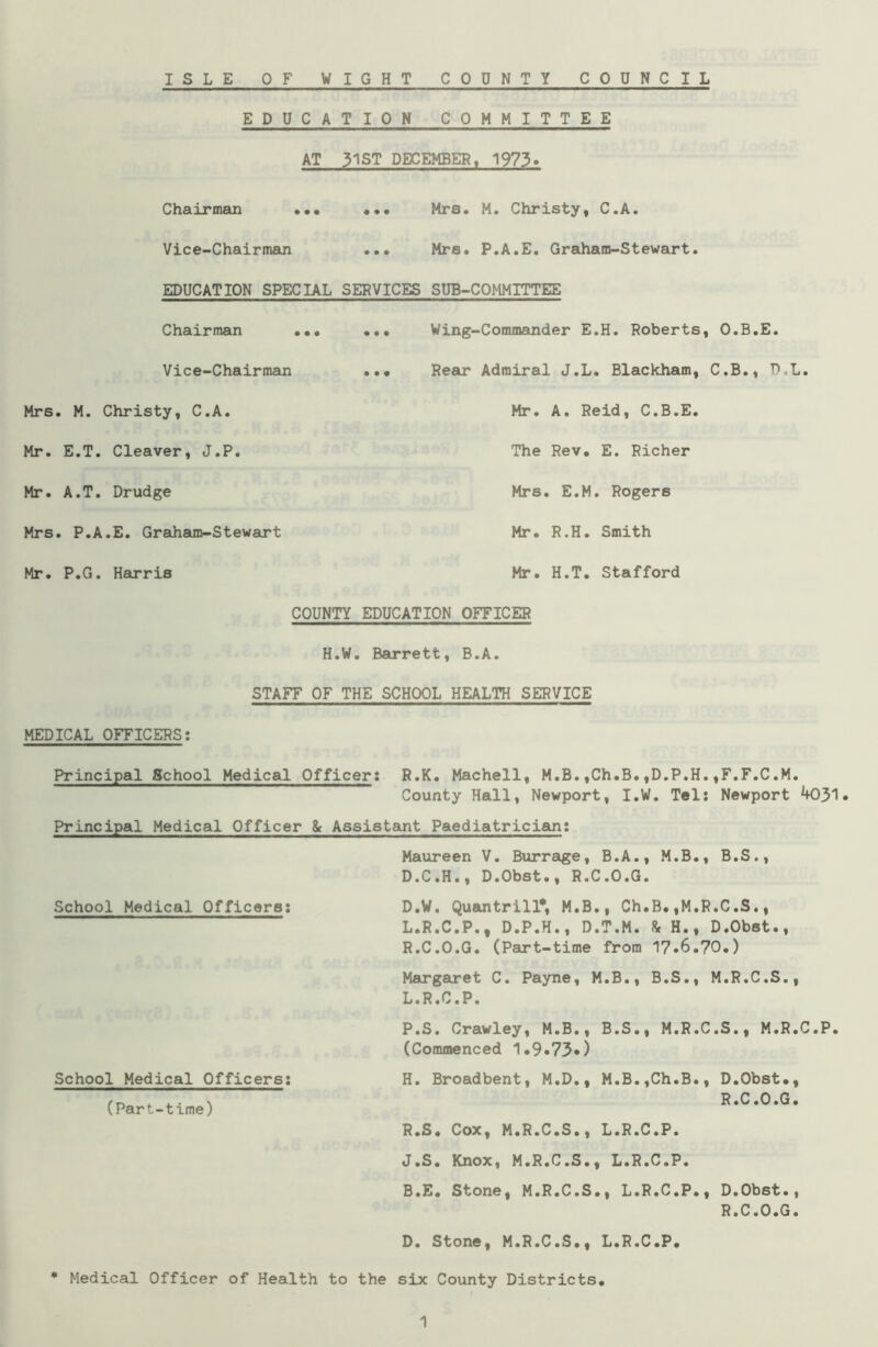 EDUCATION COMMITTEE AT 31ST DECEMBER, 1973. Chairman ... ••• Mrs. M. Christy, C.A. Vice-Chairman ... Mrs. P.A.E. Graham-Stewart. EDUCATION SPECIAL SERVICES SUB-COMMITTEE Chairman ... ... Wing-Commander E.H. Roberts, O.B.E. Vice-Chairman ••• Rear Admiral J.L. Blackham, C.B., P,L. Mrs. M. Christy, C.A. Mr. A. Reid, C.B.E Mr. E.T. Cleaver, J.P. The Rev. E. Richer Mr. A.T. Drudge Mrs . E.M. Rogers Mrs. P.A.E. Graham-Stewart Mr. R.H. Smith Mr. P.G. Harris Mr. H.T. Stafford COUNTY EDUCATION OFFICER H.W. Barrett, B.A. STAFF OF THE SCHOOL HEALTH SERVICE MEDICAL OFFICERS: Principal School Medical Officer: R.K. Machell, M.B.,Ch.B.,D.P.H.,F.F.C.M. County Hall, Newport, I.W. Tel: Newport 4031. Principal Medical Officer & Assistant Paediatrician: Maureen V. Burrage, B.A., M.B., B.S., D.C.H., D.Obst., R.C.O.G. School Medical Officers: D.W. Quantrill*, M.B., Ch.B. ,M.R.C.S., L.R.C.P., D.P.H., D.T.M. 8c H., D.Obst., R.C.O.G. (Part-time from 17.6.70.) Margaret C. Payne, M.B., B.S., M.R.C.S., L.R.C.P. School Medical Officers: (Part-time) P.S. Crawley, M.B., B.S., M.R.C.S., M.R.C.P. (Commenced 1.9.73*) H. Broadbent, M.D., M.B.,Ch.B., D.Obst., R .C .0 .G. R.S. Cox, M.R.C.S., L.R.C.P. J.S. Knox, M.R.C.S., L.R.C.P. B.E. Stone, M.R.C.S., L.R.C.P., D.Obst., R.C.O.G. D. Stone, M.R.C.S., L.R.C.P. * Medical Officer of Health to the six County Districts. 1