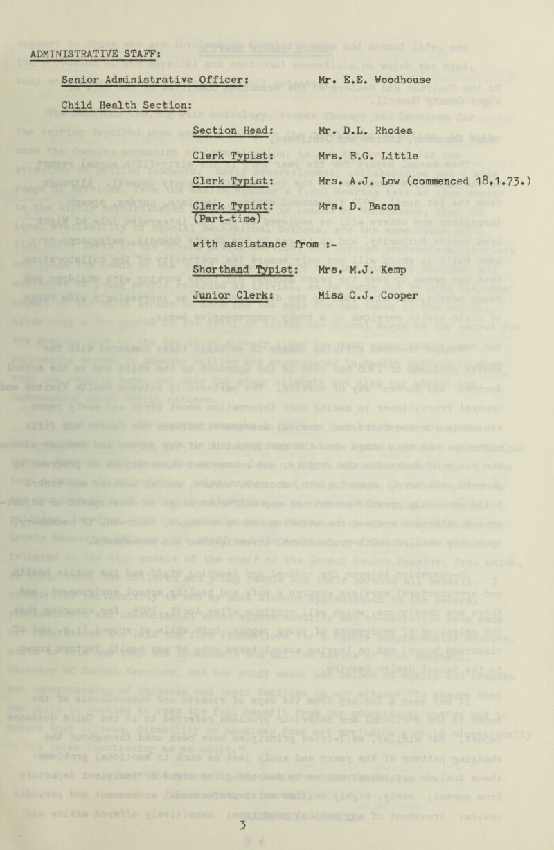 ADMINISTRATIVE STAFF Senior Administrative Officer: Mr. E.E. Woodhouse Child Health Section: Section Head: Clerk Typist: Clerk Typist: Clerk Typist: (Part-time) with assistance Shorthand Typist Junior Clerk: Mr. D.L. Rhodes Mrs. B.G. Little Mrs. A.J. Low (commenced l8.1.73«) Mrs. D. Bacon from :- : Mrs. M.J. Kemp Miss C.J. Cooper