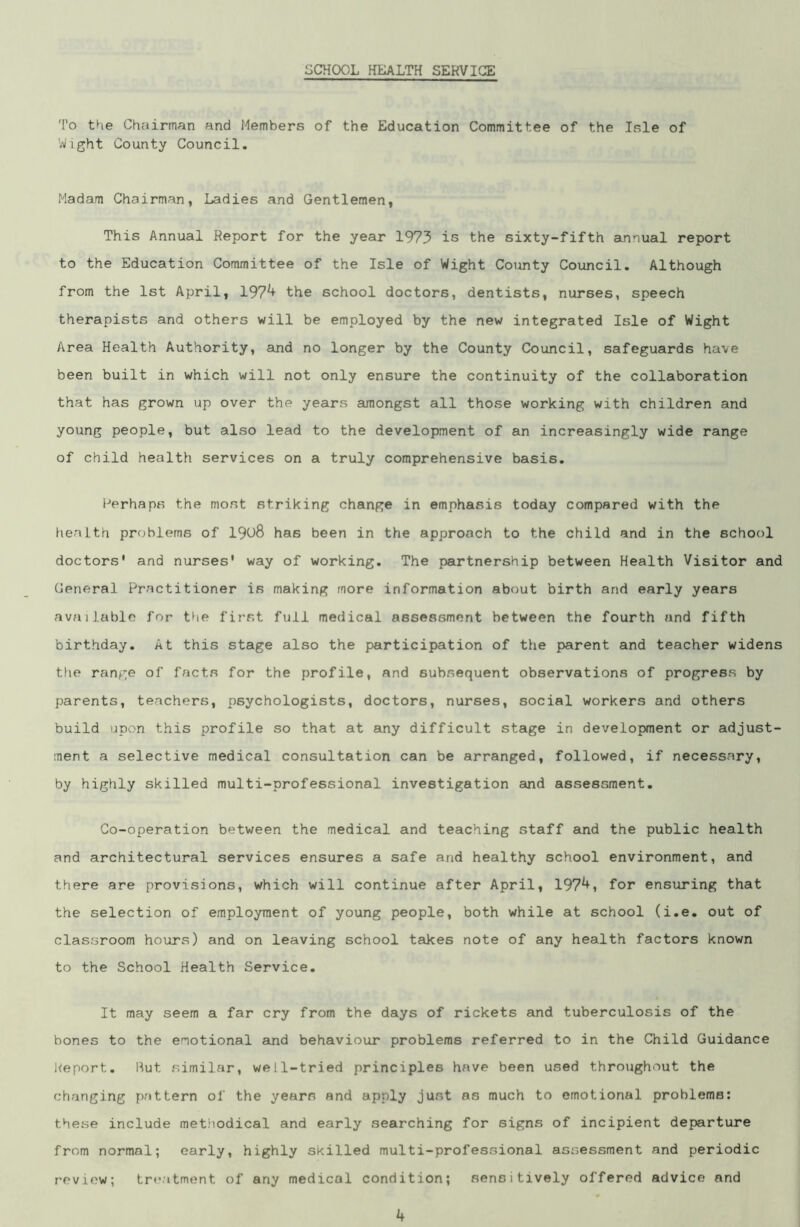 SCHOOL HEALTH SERVICE To the Chairman and Members of the Education Committee of the Isle of Wight County Council. Madam Chairman, Ladies and Gentlemen, This Annual Report for the year 1973 is the sixty-fifth annual report to the Education Committee of the Isle of Wight County Council. Although from the 1st April, 197*+ the school doctors, dentists, nurses, speech therapists and others will be employed by the new integrated Isle of Wight Area Health Authority, and no longer by the County Council, safeguards have been built in which will not only ensure the continuity of the collaboration that has grown up over the years amongst all those working with children and young people, but also lead to the development of an increasingly wide range of child health services on a truly comprehensive basis. Perhaps the most striking change in emphasis today compared with the health problems of 1908 has been in the approach to the child and in the school doctors' and nurses' way of working. The partnership between Health Visitor and General Practitioner is making more information about birth and early years available for the first full medical assessment between the fourth and fifth birthday. At this stage also the participation of the parent and teacher widens the range of facts for the profile, and subsequent observations of progress by parents, teachers, psychologists, doctors, nurses, social workers and others build upon this profile so that at any difficult stage in development or adjust- ment a selective medical consultation can be arranged, followed, if necessary, by highly skilled multi-professional investigation and assessment. Co-operation between the medical and teaching staff and the public health and architectural services ensures a safe and healthy school environment, and there are provisions, which will continue after April, 197*+, for ensuring that the selection of employment of young people, both while at school (i.e. out of classroom hours) and on leaving school takes note of any health factors known to the School Health Service. It may seem a far cry from the days of rickets and tuberculosis of the bones to the emotional and behaviour problems referred to in the Child Guidance Report. Rut similar, well-tried principles have been used throughout the changing pattern of the yearn and apply just as much to emotional problems: these include methodical and early searching for signs of incipient departure from normal; early, highly skilled multi-professional assessment and periodic review; treatment of any medical condition; sensitively offered advice and k