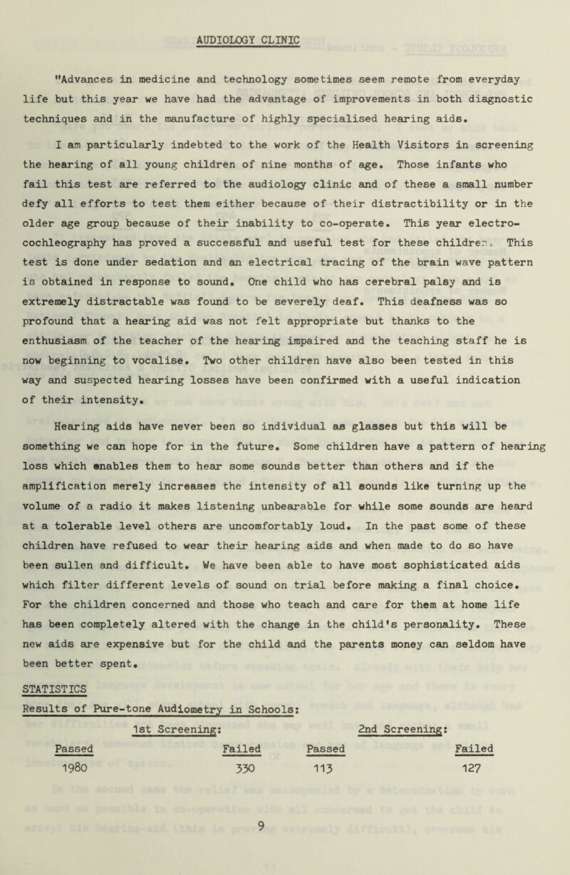 AUDIOLOGY CLINIC Advances in medicine and technology sometimes seem remote from everyday life but this year we have had the advantage of improvements in both diagnostic techniques and in the manufacture of highly specialised hearing aids. I am particularly indebted to the work of the Health Visitors in screening the hearing of all young children of nine months of age. Those infants who fail this test are referred to the audiology clinic and of these a small number defy all efforts to test them either because of their distractibility or in the older age group because of their inability to co-operate. This year electro- cochleography has proved a successful and useful test for these children> This test is done under sedation and an electrical tracing of the brain wave pattern is obtained in response to sound. One child who has cerebral palsy and is extremely distractable was found to be severely deaf. This deafness was so profound that a hearing aid was not felt appropriate but thanks to the enthusiasm of the teacher of the hearing impaired and the teaching staff he is now beginning to vocalise. Two other children have also been tested in this way and suspected hearing losses have been confirmed with a useful indication of their intensity. Hearing aids have never been so individual as glasses but this will be something we can hope for in the future. Some children have a pattern of hearing loss which enables them to hear some sounds better them others and if the amplification merely increases the intensity of all sounds like turning up the volume of a radio it makes listening unbearable for while some sounds are heard at a tolerable level others are uncomfortably loud. In the past some of these children have refused to wear their hearing aids and when made to do so have been sullen and difficult. We have been able to have most sophisticated aids which filter different levels of sound on trial before making a final choice. For the children concerned and those who teach and care for them at home life has been completely altered with the change in the child’s personality. These new aids are expensive but for the child and the parents money can seldom have been better spent. STATISTICS Results of Pure-tone Audiometry in Schools: 1st Screening; 2nd Screening: Passed Failed Passed 1980 330 113 Failed 127
